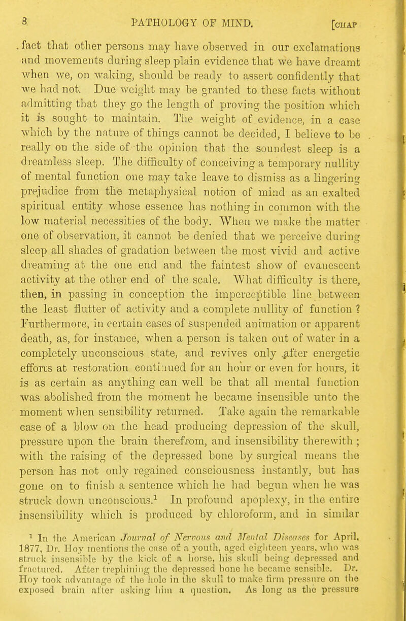 , fact that other persons may have observed in our exclamations iind movements during sleep plain evidence that we have dreamt when we, on waking, should be ready to assert confidently that we liad not. Due weight may be granted to these facts Mdthout admitting that they go the length of proving the position which it is sought to maintain. Tlie weight of evidence, in a case which by the nature of things cannot be decided, I believe to be really on the side of the opinion that the soundest sleep is a di-eamless sleep. The difficulty of conceiving a temporary nullity of mental function one may take leave to dismiss as a lino^erin' prejudice from the metaphysical notion of mind as an exalted spiritual entity whose essence has nothing in common with the low material necessities of the body. Wlien we make the matter one of observation, it cannot be denied tlmt we perceive during sleep all shades of gradation between the most vivid and active dreaming at the one end and the faintest show of evanescent activity at the other end of the scale. Wliat difficulty is there, then, in passing in conception the imperceptible line between the least flutter of activity and a complete nullity of function ? Furthermore, in certain cases of suspended animation or apparent death, as, for instance, when a person is taken out of water in a completely unconscious state, and revives only .after energetic efforts at restoration continued for an hour or even for hours, it is as certain as anything can well be that all mental function was abolished from the moment he became insensible unto the moment when sensibility returned. .Take again the remarkable case of a blow on the head producing depression of the skull, pressure upon the brain therefrom, and insensibility therewith ; with the raising of the depressed bone by surgical means the person has not only regained consciousness instantly, but has gone on to finish a sentence which he liad begun when he was struck down unconscious.^ In profound apoplexy, in the entire insensibility which is produced by chloroform, and in similar ^ In llie American Journal of Neriwiis and Menial Diseases for Apiil, 1877, Dr. Hoy mentions tlie case of a youth, aged eigliteen years, who was Btrnck insensible by tlie kick of a liorse, his skull being depressed and fractured. After liophiniiig the depressed bone he became sensible. Dr. Hoy took advantage of the liole in the skull to make linn pressure on the exposed brain after asking him a question. As long as the pressure