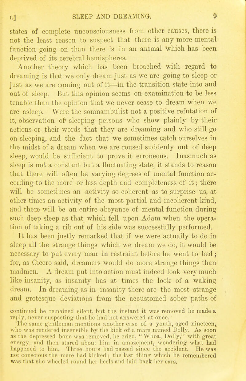 states of complete unconsciousness from other causes, there is not the least reason to suspect that there is any more mental function soinsr on than there is in an animal which has been deprived of its cerebral hemispheres. Another theory which has been broached witli regard to dreaming is that we only dream just as we are going to sleep or just as we are coming out of it—in the transition state into and out of sleep. But this opinion seems on examination to be less tenable than the opinion that we never cease to dream when we are asleep. Were the somnambulist not a positive refutation of it, observation of sleeping persons who show plainly by their actions or their words that they are dreaming and who still go on sleeping, and the fact that we sometimes catch ourselves in tlie midst of a dream when we are roused suddenly out of deep sleep, would be sufhcient to prove it erroneous. Inasmuch as sleep is not a constant but a fluctuating state, it stands to reason that there will often be varying degrees of mental function ac- cording to the more or less depth and completeness of it; there will be sometimes an activity so colierent as to surprise us, at other times an activity of the most partial and incoherent kind, and ther£ will be an entire abeyance of mental function during such deep sleep as that which fell upon Adam when the opera^ tion of taking a rib out of his side was successfully performed. It has been justly remarked that if we were actually to do in sleep all the strange things which we dream we do, it would be necessary to put every man in restraint before he went to bed; for, as Cicero said, dreamers would do more strange things than madmen. A dream put into action must indeed look very much like insanity, as insanity has at times the look of a waking dream. In dreaming as in insanity there are the most strange and grotesque deviations from the accustomed sober paths of continued he remained silent, but the instant it was removed he made a reply, never suspecting tliat lie had not answered at once. The same ggntlemaii mentions another case of a youth, aged nineteen, who was rendered insensible by the kick oi: a mare named Dolly. As soon as the depressed bone was removed, he cried, Wiioa, Dolly, with great energy, and then stared about him in amazement, wondering what had happened to him. Three hours liad passed since the accident. He was not conscious the mare had kicked ; tlie last tliin<r which he remembered was that she wheeled round her lieels and laid back her ears.