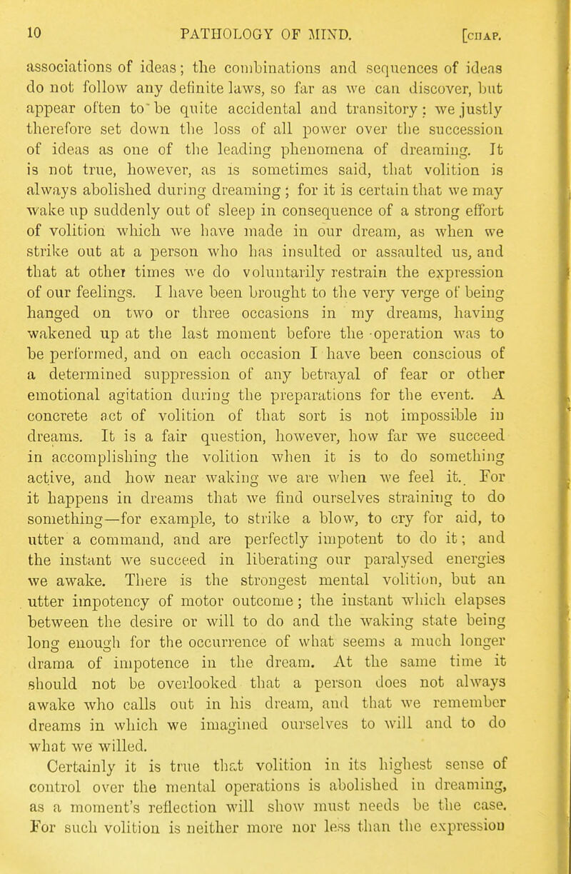 associations of ideas; the coinbinations and sequences of ideas do not follow any definite laws, so far as we can discover, but appear often to' be quite accidental and transitory: we justly therefore set down the loss of all power over the succession of ideas as one of the leading phenomena of dreaming. It is not true, however, as is sometimes said, that volition is always abolished during dreaming; for it is certain that we may wake up suddenly out of sleep in consequence of a strong effort of volition which we have made in our dream, as when we strike out at a person who has insulted or assaulted us, and that at othei times we do voluntarily restrain the expression of our feelings. I have been brought to the very verge of being hanged on two or three occasions in my dreams, having wakened up at the last moment before the -operation was to be performed, and on each occasion I have been conscious of a determined suppression of any betrayal of fear or other emotional agitation during the preparations for the event. A concrete act of volition of that sort is not impossible in dreams. It is a fair question, however, how far we succeed in accomplishing the volition when it is to do something active, and how near waking we are when we feel it. For it happens in dreams that we find ourselves straining to do something—for example, to strike a blow, to cry for aid, to utter a command, and are perfectly impotent to do it; and the instant we succeed in liberating our paralysed energies we awake. There is the strongest mental volition, but an utter impotency of motor outcome; the instant which elapses between the desire or will to do and the waking state being Ions; enouuh for the occurrence of what seems a much longer drama of impotence in the dream. At the same time it should not be overlooked that a person does not always awake who calls out in his dream, and that we remember dreams in which we imagined ourselves to will and to do what we willed. Certainly it is true that volition in its highest sense of control over the mental operations is abolished in dreaming, as a moment's reflection will show must needs be the case. For such volition is neither more nor less than the expression