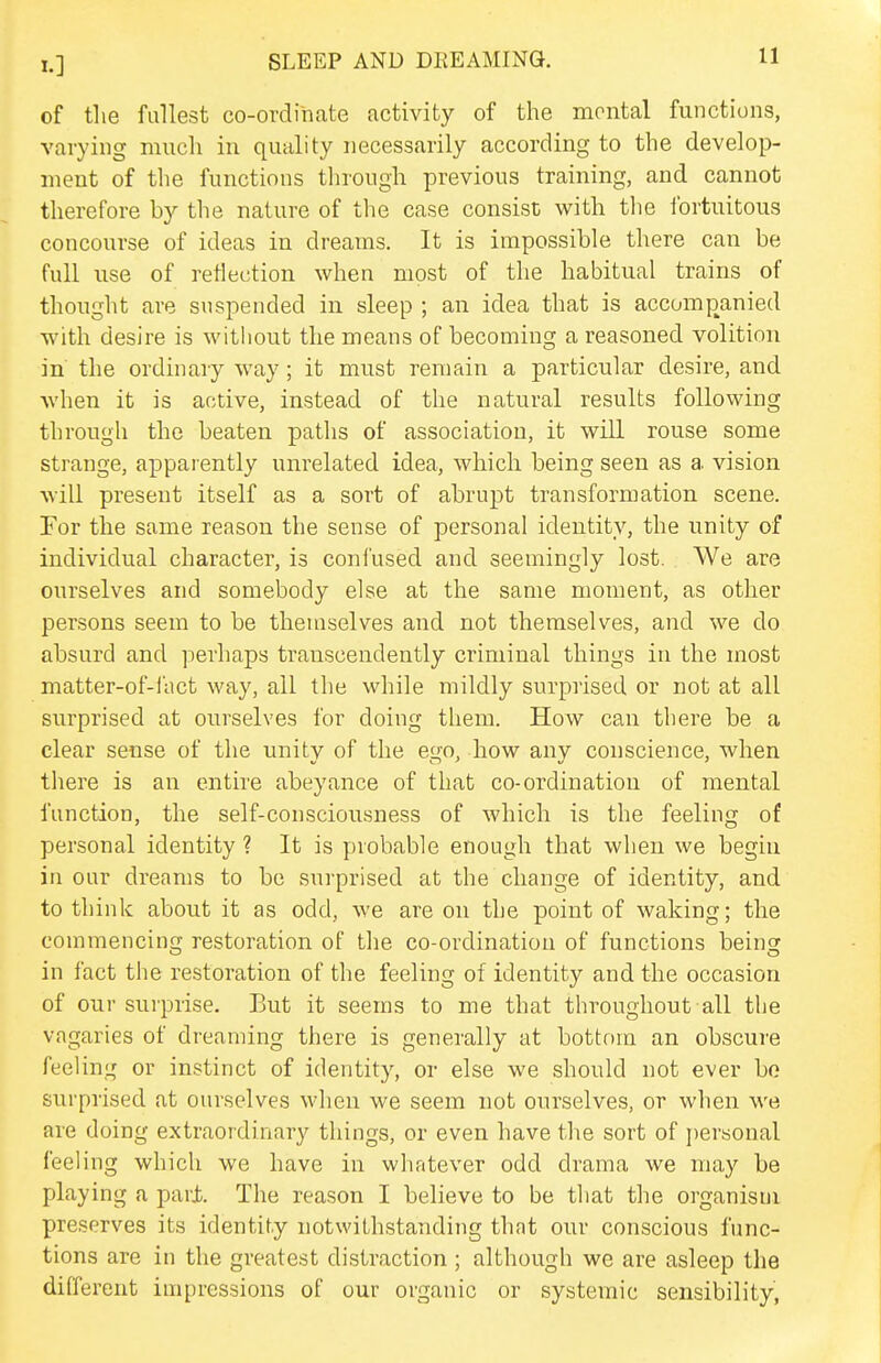 of the fullest co-ordinate activity of the mental functions, varying much in quality necessarily according to the develop- ment of the functions through previous training, and cannot therefore by the nature of the case consist with tlie ibrtuitous concourse of ideas in dreams. It is impossible there can be full use of reflection when most of the habitual trains of thought are suspended in sleep ; an idea that is accomp^anied with desire is without the means of becoming a reasoned volition in the ordinary way; it must remain a particular desire, and when it is active, instead of the natural results following through the beaten paths of association, it will rouse some strange, apparently unrelated idea, which being seen as a vision will present itself as a sort of abrupt transformation scene. For the same reason the sense of personal identity, the unity of individual character, is confused and seemingly lost. We are ourselves and somebody else at the same moment, as other persons seem to be themselves and not themselves, and we do absurd and perhaps transcendently criminal things in the most matter-of-l'act way, all the while mildly surprised or not at all surprised at ourselves for doing them. How can there be a clear sense of the unity of the ego, how any conscience, when there is an entire abeyance of that co-ordination of mental function, the self-consciousness of which is the feeling of personal identity ? It is probable enough that when we begin in our dreams to be surprised at the change of identity, and to think about it as odd, we are on the point of waking; the commencing restoration of the co-ordination of functions being in fact the restoration of the feeling of identity and the occasion of our surprise. But it seems to me that throughout all the vagaries of dreaming there is generally at bottom an obscure feeling or instinct of identity, or else we should not ever bo surprised at ourselves when we seem not ourselves, or when we are doing extraordinary things, or even have the sort of personal feeling which we have in whatever odd drama we may be playing a pari. The reason I believe to be that the organism preserves its identity notwithstanding that our conscious func- tions are in the greatest distraction ; although we are asleep the different impressions of our organic or systemic sensibility,