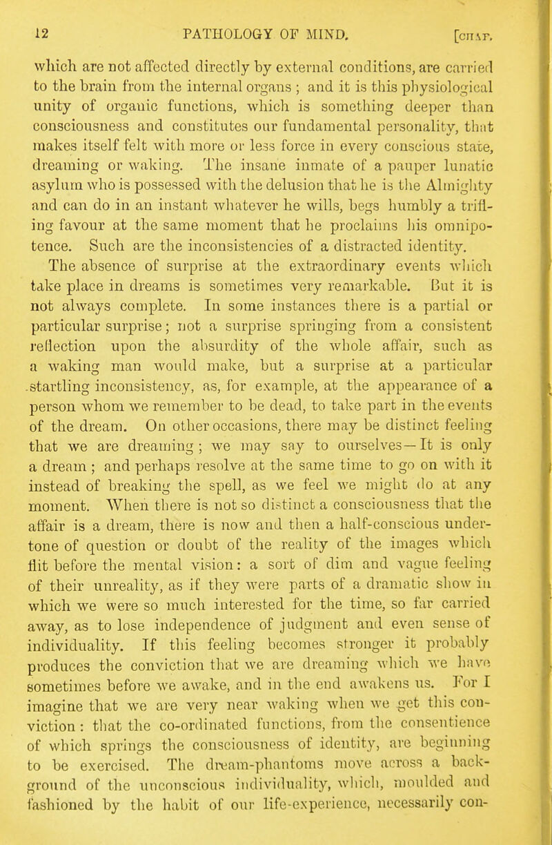 which are not affected directly by external conditions, are carried to the brain from the internal organs ; and it is this physiological unity of organic functions, which is something deeper than consciousness and constitutes our fundamental personality, that makes itself felt with more or less force in every conscious state, dreaming or waking. The insane inmate of a pauper lunatic asylum who is possessed with the delusion that he is the Almighty and can do in an instant whatever he wills, begs humbly a trifl- ing favour at the same moment that he proclaims his omnipo- tence. Such are the inconsistencies of a distracted identity. The absence of surprise at the extraordinary events which take place in dreams is sometimes very remarkable. But it is not always complete. In some instances there is a partial or particular surprise; not a surprise springing from a consistent reflection upon the absurdity of the whole affair, such as a waking man would make, but a surprise at a particular .startling inconsistency, as, for example, at the appearance of a person whom we remember to be dead, to take part in the events of the dream. On other occasions, there may be distinct feeling that we are dreaming; we may say to oiuselves—It is only a dream ; and perhaps resolve at the same time to go on with it instead of breaking the spell, as we feel we might do at any moment. When there is not so distinct a consciousness that the affair is a dream, there is now and then a half-conscious under- tone of question or doubt of the reality of the images which flit before the mental vision: a sort of dim and vague feeling of their unreality, as if they were parts of a dramatic show in which we were so much interested for the time, so far carried away, as to lose independence of judgment and even sense of individuality. If this feeling becomes stronger it probably produces the conviction that we are dreaming which we have sometimes before we awake, and in the end awakens us. For I imagine that we are very near waking when we ^et this con- viction : that the co-ordinated functions, from the consentience of which springs the consciousness of identity, are beginning to be exercised. The dream-phantoms move across a back- ground of the unconscious individuality, which, moulded and fashioned by the habit of our life-experience, necessarily con-