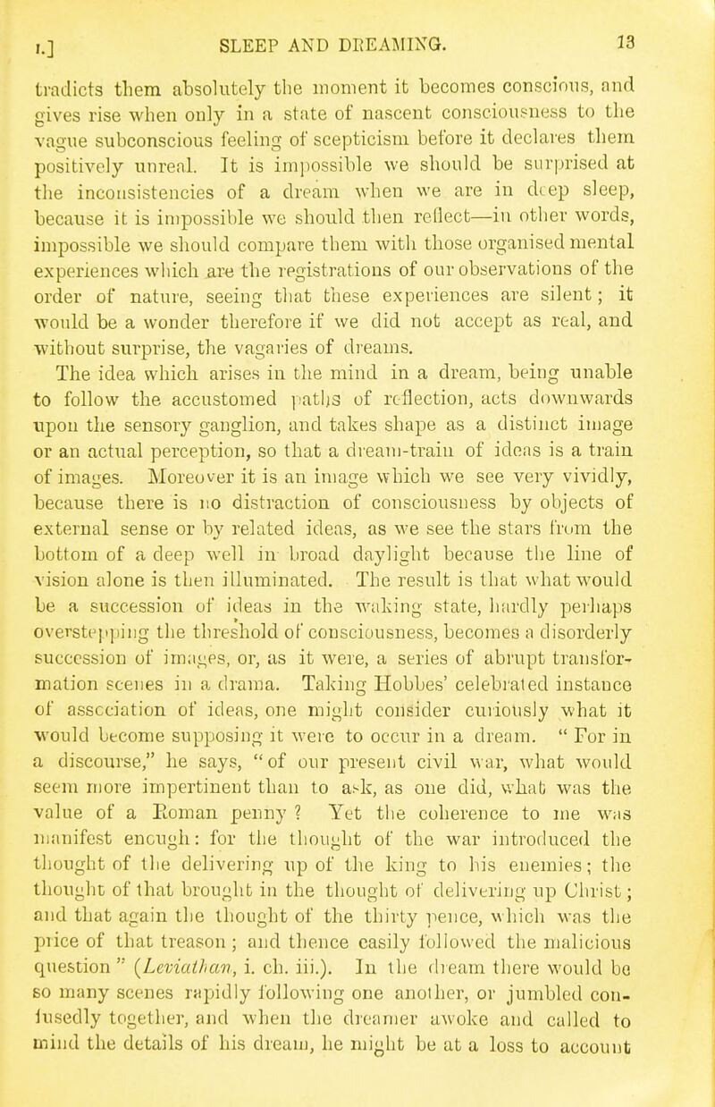 tradicts tliem absolutely the moment it becomes conscious, and gives rise when only in a state of nascent consciousness to the vague subconscious feeling of scepticism before it declares them positively unreal. It is impossible we should be surprised at tlie inconsistencies of a dream when we are in deep sleep, because it is impossible we should then reflect—in other words, impossible we should compare them with those organised mental experiences which are the registrations of our observations of the order of nature, seeing that these experiences are silent; it would be a wonder therefore if we did not accept as real, and without surprise, the vagai'ies of dreams. The idea which arises in the mind in a dream, being unable to follow the accustomed jiatlis of reflection, acts downwards upon the sensory ganglion, and takes shape as a distinct image or an actual perception, so that a dream-train of ideas is a train of images. Moreover it is an image which we see very vividly, because there is no distraction of consciousness by objects of external sense or by related ideas, as we see the stars I'rom the bottom of a deep well in broad daylight because the line of vision alone is then illuminated. The result is that what would be a succession of ideas in the waldng state, luirdly perhaps oversteiipiiig the threshold oF consciousness, becomes a disorderly succession of images, or, as it were, a series of abrupt transfor- mation scenes in a drama. Taking Hobbes' celebrated instance of association of ideas, one might consider cuiiously what it would become supposing it were to occur in a dream.  For in a discourse, he says, of our present civil war, what would seem more impertinent than to ask, as one did, v/hab was the value of a Eoman penny ? Yet the coherence to me was manifest enough: for the thought of the war introduced the thought of the delivering up of the king to his enemies; the thought of that brought in the thought of delivering up Christ; and that again the thought of the thirty pence, which was the price of that treason; and thence easily followed the malicious question{Leviailicm, i. ch. iii.). In the dieam there would be so many scenes rapidly following one another, or jumbled con- lusedly together, and when the dreamer awoke and called to mind the details of his dream, he might be at a loss to account