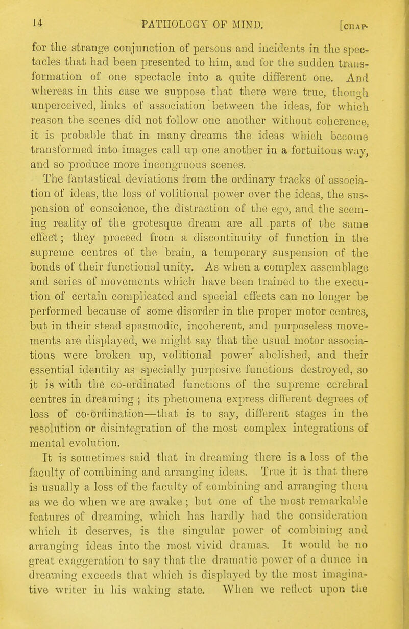 for the strange conjunction of persons and incidents in the spec- tacles that had been presented to him, and for the sudden traiis- forniation of one spectacle into a quite different one. Anrl whereas in this case we suppose that there were true, though unperceived, links of association between the ideas, for which reason tlie scenes did not follow one another without coherence, it is probable that in many dreams the ideas which become transformed into images call up one another in a fortuitous way, and so produce more incongruous scenes. The fantastical deviations I'rom the ordinary tracks of associa- tion of ideas, the loss of volitional power over the ideas, the sus- pension of conscience, the distraction of the ego, and the seem- ing reality of the grotesque dream are all parts of the same effecft; they proceed from a discontinuity of function in the supreme centres of the brain, a temporary suspension of the bonds of their functional unity. As when a complex assemblage and series of movements which have been trained to the execu- tion of certain complicated and special effects can no longer be performed because of some disorder in the proper motor centres, but in their stead spasmodic, incoherent, and pui'poseless move- ments are displayed, we might say that the usual motor associa- tions were broken up, volitional power abolished, and their essential identity as specially purposive functions destroyed, so it is with the co-ordinated i'unctions of the supreme cerebral centres in dreaming ; its phenomena express different degrees of loss of co-ordination—that is to say, different stages in the resolution or disintegration of the most complex integrations of mental evolution. It is sometimes said that in dreaming there is a loss of the faculty of combining and arranging ideas. True it is that th(jre is usually a loss of the faculty of combining and arranging theiu as we do when we are awake ; but one of the most remarkahlo features of dreaming, which has hardly had the consideration which it deserves, is the singular power of combining and arran<j;ing ideas into the most vivid dramas. It would be no great exaggeration to say that the dramatic power of a dunce in dreaming exceeds that which is displayed by the most imagina- tive writer in his waking state. When we relkct upon the