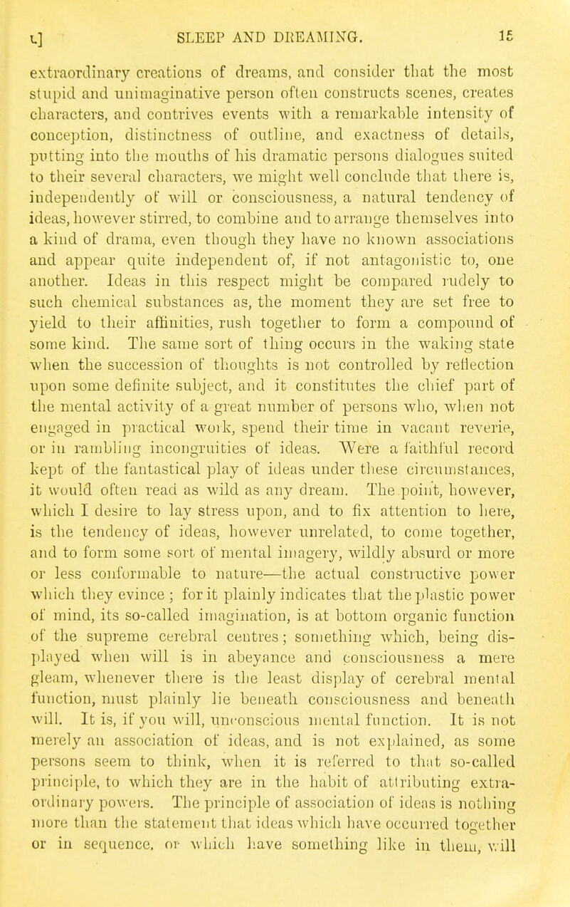extraordinary creations of dreams, and consider that the most stupid and unimaginative person often constructs scenes, creates characters, and contrives events with a remarkable intensity of conception, distinctness of outline, and exactness of details, putting into the mouths of his dramatic persons dialogues suited to their several characters, we might well conclnde that there is, independently of will or consciousness, a natural tendency of ideas, however stirred, to combine and to arrange themselves into a kind of drama, even though they have no known associations and appear quite independent of, if not antagonistic to, one another. Ideas in this respect might be compared rudely to such chemical substances as, the moment they are set free to yield to their affinities, rush together to form a compound of some kind. The same sort of thing occurs in the waking state when the succession of thoughts is not controlled by reflection upon some definite subject, and it constitutes the chief part of the mental activity of a great number of persons who, when not engaged in practical work, spend their time in vacant reverie, or in rambling incongruities of ideas. Were a faithful record kept of the fantastical play of ideas under these circumstances, it would often read as wild as any dream. The point, however, which I desire to lay stress upon, and to fix attention to here, is the tendency of ideas, however unrelated, to come together, and to form some sort of mental imagery, wildly absurd or more or less conformable to nature—the actual constructive power which they evince ; for it plainly indicates that the plastic power of mind, its so-called imagination, is at bottom organic function of the supreme cerebral centres; something which, being dis- pliiyed when will is in abeyance and consciousness a mere gleam, whenever there is tlie least display of cerebral menial function, must plainly lie beneath consciousness and beneath will. It is, if you will, unconscious mental function. It is not merely an association of ideas, and is not explained, as some persons seem to think, when it is referred to that so-called principle, to which they are in the habit of attributing extra- ordinary powers. The principle of association of ideas is nothing more than the statement that ideas which have occurred together or in sequence, or which have something like in them, will