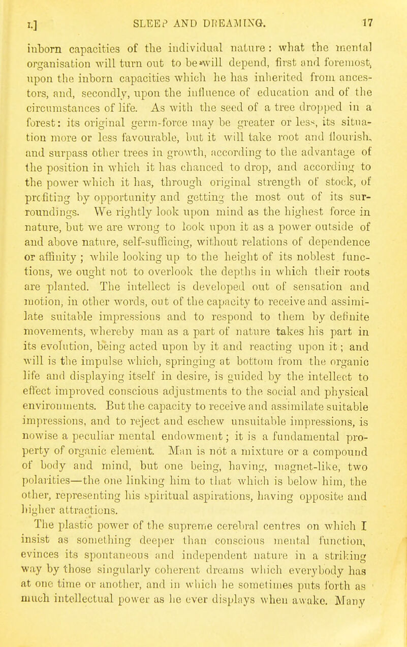 inborn capacities of tlie individual nature: what the menial organisation will turn out to bcAvill depend, first and foremost, upon the inborn capacities which he has inherited from ances- tors, and, secondly, upon the influence of education and of the circumstances of life. As with the seed of a tree dro].)ped in a forest: its original germ-force may be greater or less, its situa- tion more or less favourable, but it will take root and llouiish, and surpass other trees in growth, according to the advantage of the position in which it has chanced to drop, and according to the power which it has, through original strength of stock, of prcfiting by opportunity and getting the most out of its sur- roundings. We rightly look upon mind as the higliest force in nature, but w^e are wrong to look upon it as a power outside of and above nature, self-sufficing, without relations of dependence or affinity ; Avhile looking up to the height of its noblest func- tions, we ought not to overlook the depths in which their roots are planted. The intellect is developed out of sensation and motion, in other words, out of the capacity to receive and assimi- late suitable impressions and to respond to them by definite movements, whereby man as a part of nature takes his part in its evolution, being acted upon by it and reacting upon it; and will is the impulse whicli, springing at bottom from the organic life and displaying itself in desire, is guided by the intellect to effect improved conscious adjustments to the social and physical environments. But the capacity to receive and assimilate suitable impressions, and to reject and eschew unsuitable impressions, is nowise a peculiar mental endowment; it is a fundamental pro- perty of organic element. Man is not a mixture or a compound of body and mind, but one being, having, magnet-like, two polarities—the one linking him to that wliicih is below him, the other, representing his spiritual aspirations, having opposite and Itigher attractions. The plastic power of the supreme cerebral centres on which I insist as something deeper than conscious mental function, evinces its spontaneous and independent nature in a striking way by those singularly coherent dreams which everybody has at one time or another, and in which he sometimes puts forth as ' much intellectual power as he ever displays when awake. Many