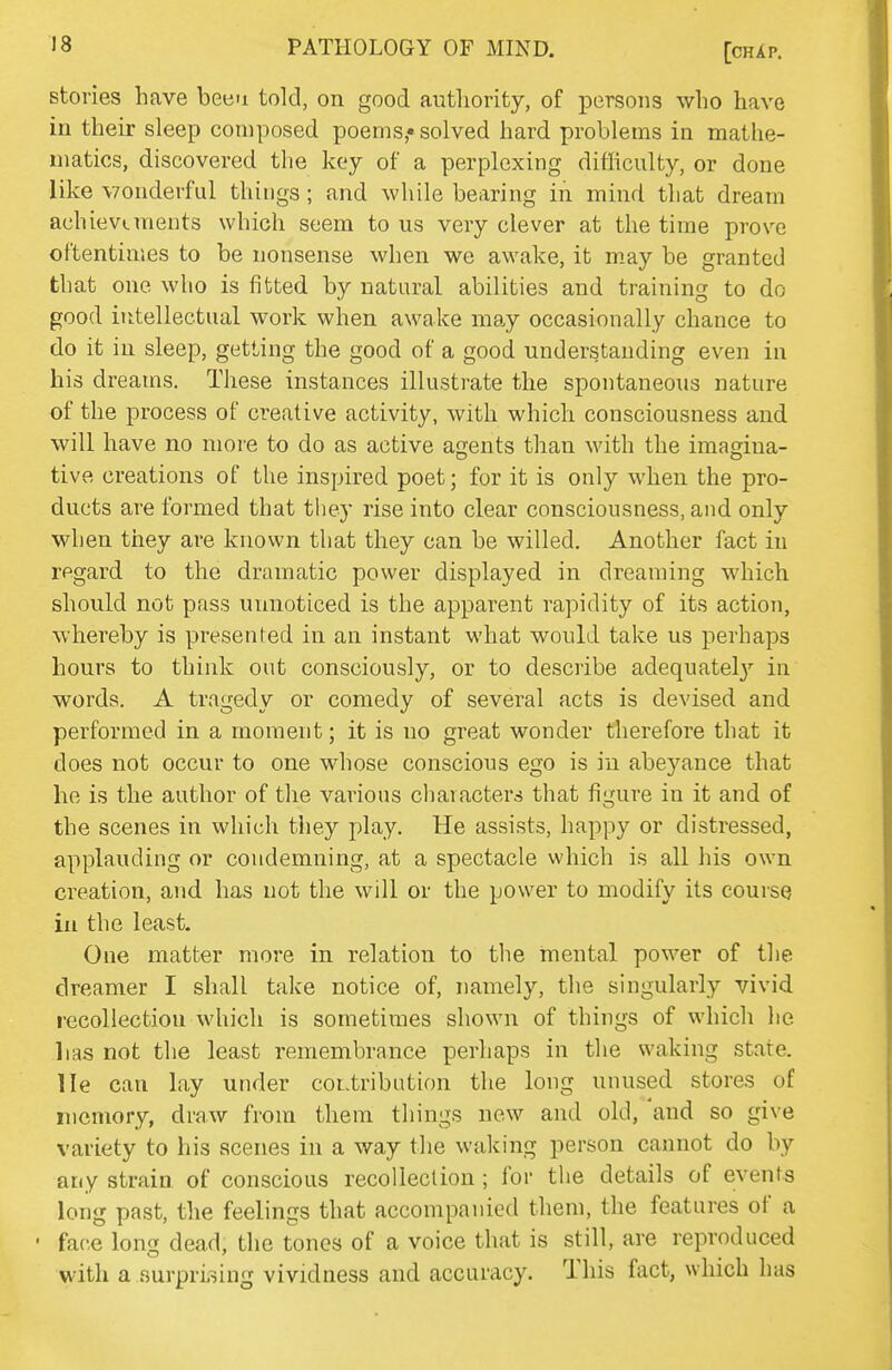 stories have beeu told, on good authority, of persons who have in their sleep composed poems,* solved hard problems in mathe- matics, discovered the key of a perplexing difliculty, or done like vonderful things; and while bearing in mind that dream achievements which seem to us very clever at the time prove oftentimes to be nonsense when we awake, it m.ay be granted that one who is fitted by natural abilities and training to do good intellectual work when awake may occasionally chance to do it in sleep, getting the good of a good understanding even in his dreams. These instances illustrate the spontaneous nature of the process of creative activity, with which consciousness and will have no more to do as active agents than with the imagina- tive creations of the inspired poet; for it is only when the pro- ducts are formed that they rise into clear consciousness, and only when they are known that they can be willed. Another fact in ipgard to the dramatic power displayed in dreaming which should not pass unnoticed is the apparent rapidity of its action, whereby is presented in an instant what would take us perhaps hours to think out consciously, or to describe adequatel}'' in words. A tragedy or comedy of several acts is devised and performed in a moment; it is no great wonder therefore that it does not occur to one whose conscious ego is in abeyance that he is the author of the various characters that figure in it and of the scenes in which they play. He assists, happy or distressed, applauding or condemning, at a spectacle which is all his own creation, and has not the will or the power to modify its course in the least. One matter more in relation to the mental power of the dreamer I shall take notice of, namely, the singularly vivid recollection which is sometimes shown of things of which he lias not the least remembrance perhaps in the waking state, lie can lay under contribution the long unused stores of memory, draw from them things new and old, and so give variety to his scenes in a way the waking person cannot do by any strain of conscious recolleclion ; for the details of events long past, the feelings that accompanied them, the features of a • face long dead, the tones of a voice that is still, are reproduced with a surprLsing vividness and accuracy. This fact, which has