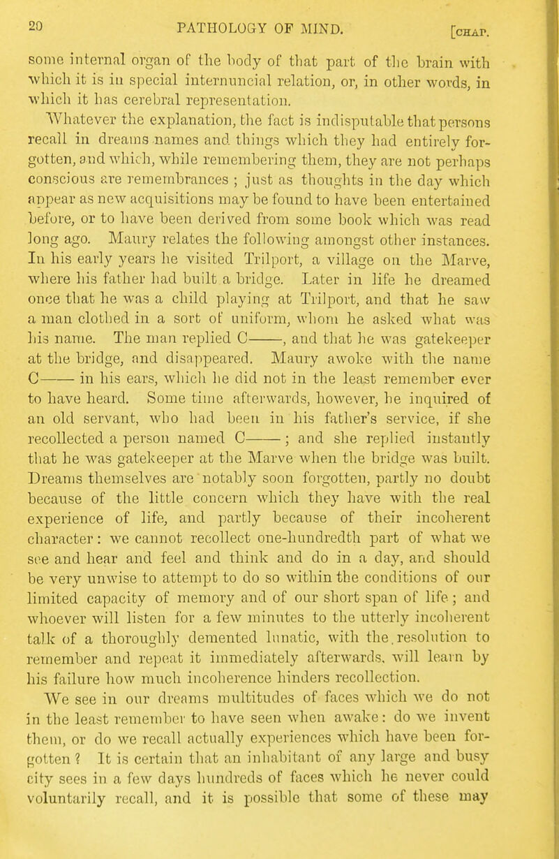 some internal organ of the body of that part of the brain with which it is in special internuncial relation, or, in other words, in which it has cerebral representation. Whatever the explanation, the fact is indisputable that persons recall in dreams names and things which they had entirely for- gotten, and which, while remembering them, they are not perhaps conscious are remembrances ; just as thoughts in the day which appear as new acquisitions may be found to have been entertained before, or to have been derived from some book which Avas read long ago. Maury relates the following amongst other instances. In his early years he visited Trilport, a village on the Marve, where his father had built a bridge. Later in life he dreamed once that he was a child playing at Trilport, and that he saw a man clothed in a sort of uniform, whom he asked what was liis name. The man replied C , and that he was gatekeeper at the bridge, and disappeared. Maury awoke with the name C in his ears, which he did not in the least remember ever to have heard. Some time afterwards, however, he inquired of an old servant, who had been in his father's service, if she recollected a person named C ; and she replied instantly that he was gatekeeper at the Marve when the bridge was built. Dreams themselves are notably soon forgotten, partly no doubt because of the little concern which they have with the real experience of life, and partly because of their incoherent character: we cannot recollect one-hundredth part of what we see and hear and feel and think and do in a day, and should be very unwise to attempt to do so within the conditions of our limited capacity of memory and of our short span of life; and whoever will listen for a few minutes to the utterly incoherent talk of a thoroughly demented lunatic, with the.resolution to remember and repeat it immediately afterwards, will learn by his failure how much incoherence hinders recollection. We see in our dreams multitudes of faces which we do not in the least remember to have seen when awake: do we invent them, or do we recall actually experiences which have been for- gotten ? It is certain that an inhabitant of any large and busy city sees in a few days hundreds of faces which he never could voluntarily recall, and it is possible that some of these may