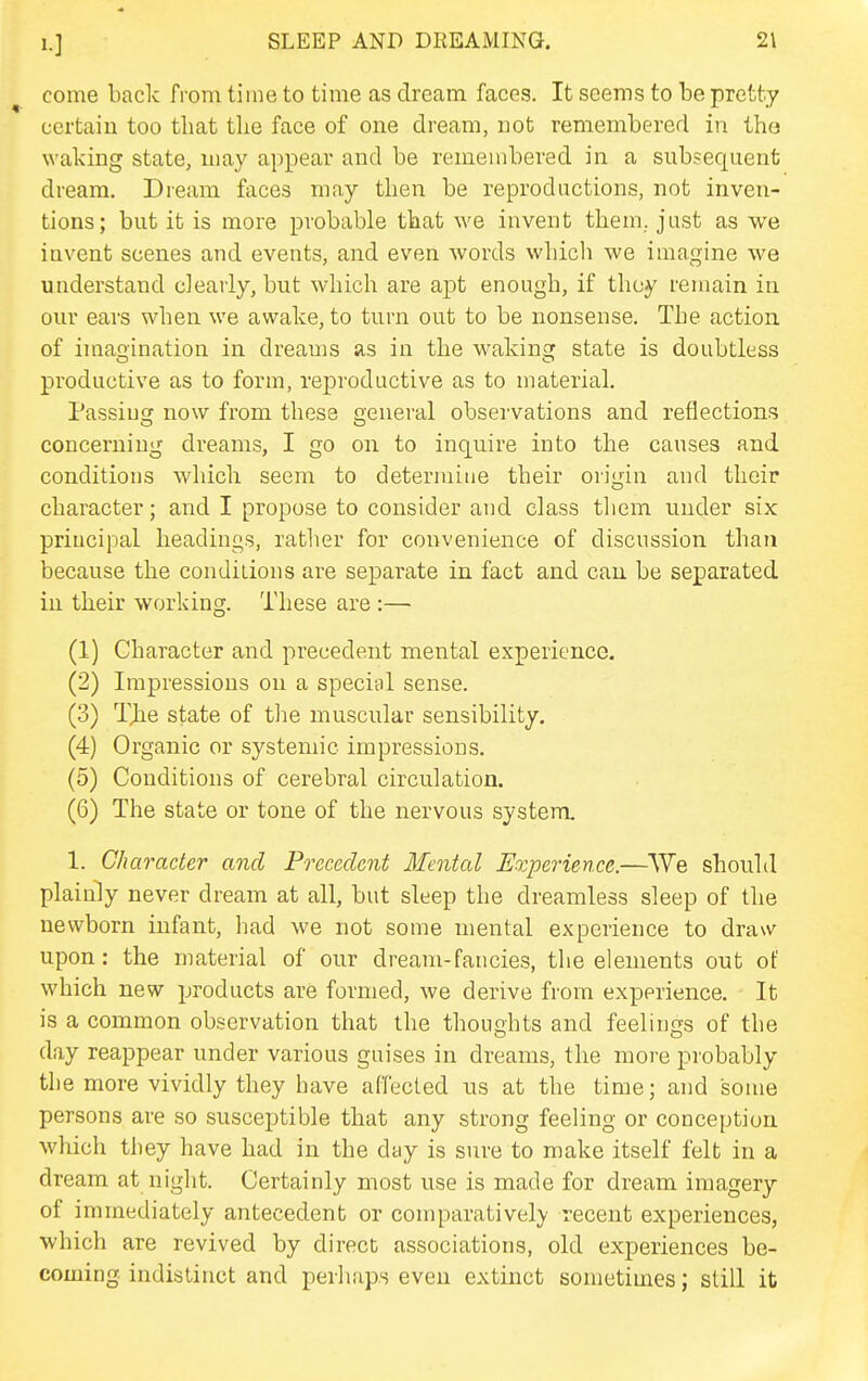 come back from time to time as dream faces. It seems to be pretty certain too that the face of one dream, not remembered in tho waking state, may appear and be remembered in a subsequent dream. Dream faces may then be reproductions, not inven- tions; but it is more probable that we invent them, just as we invent scenes and events, and even words which we imagine we understand clearly, but which are apt enough, if they remain in our ears when we awake, to turn out to be nonsense. The action of imaoination in dreams as in the wakings state is doubtless productive as to form, reproductive as to material. Passing now from these general observations and reflections concerning dreams, I go on to inquire into the causes and conditions which seem to determine their origin and their character; and I propose to consider and class tliem under six principal headings, rather for convenience of discussion than because the conditions are separate in fact and can be separated in their working. These are :— (1) Character and precedent mental experience. (2) Impressions on a special sense. (3) TJie state of tlie muscular sensibility, (4) Organic or systemic impressions. (5) Conditions of cerebral circulation. (6) The state or tone of the nervous system. 1. Character and Precedent Ifental Experience.—VVe shouhl plainly never dream at all, but sleep the dreamless sleep of the newborn infant, had we not some mental experience to draw upon: the material of our dream-fancies, the elements out of which new products are formed, we derive from experience. It is a common observation that the thoughts and feelings of the day reappear under various guises in dreams, the more probably the more vividly they have affecled us at the time; and some persons are so susceptible that any strong feeling or conception which they have had in the day is sure to make itself felt in a dream at night. Certainly most use is made for dream imagery of immediately antecedent or comparatively recent experiences, which are revived by direct associations, old experiences be- coming indistinct and perhaps even extinct sometimes; still it