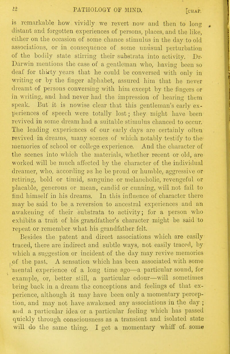 is remarkable how vividly we revert now and then to long distant and forgotten experiences of persons, places, and the like, either on the occasion of some chance stimulus in the day to old associations, or in consequence of some unusual perturbation of the bodily state stirring their substrata into activity. Dr- Darwin mentions the case of a gentleman who, havintr been so deaf for thiity years that he could be conversed with only in writing or by the finger alphabet, assured him that he never dreamt of persons conversing with him except by the fingers or in writing, and had never had the impression of hearing them speak. But it is nowise clear that this gentleman's early ex- periences of speech were totally lost; they might have been revived in some dream had a suitable stimulus chanced to occur. The leading experiences of our early days are certainly oi'ten revived in dreams, many scenes of which notably testify to the' memories of school or college experience. And the character of the scenes into which the materials, whether recent or old, are worked will be much affected by the character of the individual dreamer, who, according as he be proud or humble, aggressive or retiring, bold or timid, sanguine or melancholic, revengeful or placable, generous or mean, candid or cunning, will not fail to find himself in his dreams. In this influence of character there may be said to be a reversion to ancestral experiences and an awakening of their substrata to activity; for a person who exhibits a trait of his grandfather's character might be said to repeat or remember what his grandfather felt. Besides the patent and direct associations which are easily traced, there are indirect and subtle ways, not easily traced, by M'hich a suggestion or incident of the day may revive memories of the past. A sensation which has been associated with some 'mental experience of a long time ago—a particular sound, for example, or, better si ill, a particular odour—will sometimes bring back in a dream the conceptions and feelings of that ex- perience, although it may have been only a momentary percep- tion, and may not have awakened any associations in the day ; and a particular idea or a particular feeling which has passed quickly through consciousness as a transient and isolated state will do the same thing. I get a momentary whiff of. some