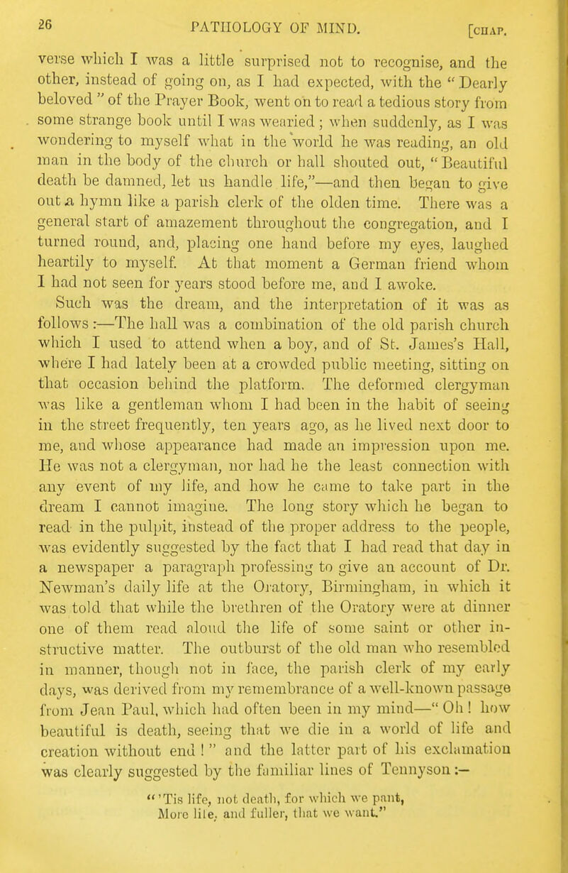verse which I was a little surprised not to recognise, and the other, instead of going on, as I had expected, with the  Dearly- beloved  of the Prayer Book, went on to read a tedious story from some strange book until I was wearied ; when suddenly, as I was wondering to myself what in the world he was reading, an old man in the body of the church or hall shouted out,  Beautiful death be damned, let us handle life,—and then began to give out a hymn like a parish clerk of the olden time. There was a general start of amazement throughout the congregation, and I turned round, and, placing one hand before my eyes, laughed heartily to myself At that moment a German friend whom I had not seen for years stood before me, and I awoke. Such was the dream, and the interpretation of it was as follows :—The hall was a combination of the old parish church which I used to attend when a boy, and of St. James's Hall, where I had lately been at a crowded public meeting, sitting on that occasion behind the j^lfitform. The deformed clergyman was like a gentleman whom I had been in the habit of seeing in the street frequently, ten years ago, as he lived next door to me, and whose appearance had made an impression upon me. He was not a clergyman, nor had he the least connection with any event of my life, and how he came to take part in the dream I cannot imagine. The long story which he began to read in the pulpit, instead of the proper address to the people, was evidently suggested by the fact that I had read that day in a newspaper a paragraph professing to give an account of Dr. Newman's daily life at the Oratory, Birmingham, in which it was told that while the brethren of the Oratory were at dinner one of them read aloud the life of some saint or other in- structive matter. The outburst of the old man who resembled in manner, though not in face, the parish clerk of my eavly days, was derived from ni}'-remembrance of a well-known passage from Jean Paul, which had often been in my mind— Oh ! how beautiful is death, seeing that we die in a world of life and creation without end !  and the latter part of his exclamation was clearly suggested by the fumiliar lines of Tennyson :—  'Tis life, not deatli, for which we pant, More lile,. and fuller, that we want I