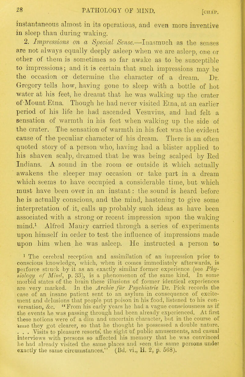 instantaneous almost in its operations, and even more inventive in sleep than during waking. 2. Impressions on a Special Sense.—Inasmuch as the senses are not always equally deeply asleep when we are asleep, one or other of them is sometimes so far awake as to be susceptible to impressions; and it is certain that such impressions may be the occasion or determine the character of a dream. Dr. Gregory tells how, having gone to sleep with a bottle of hot water at his feet, he dreamt that he was walking up the crater of Mount Etna. Though he had never visited Etna, at an earlier period of his life he had ascended Vesuvius, and had felt a sensation of warmth in his feet when walking up the side of the crater. The sensation of warmth in his feet was the evident cause of the peculiar character of his dream. There is an often quoted sl-ory of a person who, having had a blister applied to his shaven scalp, dreamed that he was being scalped by Eed Indians. A sound in the room or outside it which actually awakens the sleeper ma.y occasion or take part in a dream which seems to have occupied a considerable time, but which must have been over in an instant: the sound is heard before he is actually conscious, and the mind, hastening to give some interpretation of it, calls up probably such ideas as have been associated with a strong or recent impression upon the waking mind.^ Alfred Maury carried through a series of experiments upon himself in order to test the influence of impressions made upon him when he was asleep. He instructed a person to ' The cerebral reception and assimilation of an impression prior to conscious knowledge, which, when it comes immediately afterwards, is peiforce stiuck by it as an exactly similar former experience (see Phy- niolcfjy of Mind, p. 33), is a phenomenon of the same kind. In some moibid states of the brain these illusions of former identical experiences are very marked. In the Archiv fiir Psychiatrie Dr. Pick records the case of an insane patient sent to an asylum in consequence of excite- ment and delusions that people put poison in his food, listened to his con- versation, &c. From his early years he had a vague consciousness as if the events he was passing through had been already experienced. At first these notions were of a dim and uncertain character, but in the course of -emie they got clearer, so that he thought he possessed a double nature. . . . Visits to pleasure resorts', the sight Df public amusements, and casual interviews with persons so affected his memory that he was convinced lie had already visited the same places and seen tlie same persons undei exactly the same circumstances. (Bd. vi., H. 2, p. 5(58).