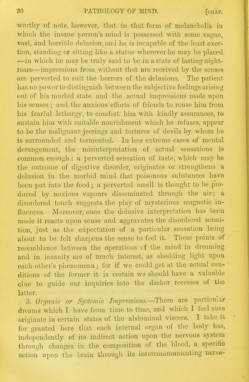 worthy of note, however, that in that form of melancholia in whicli the insane person's mind is possessed with some vague, vast, and horrible delusion, and he is incayjable of the least exer- tion, standing or sitting like a statue wherever he may he placed —in which he maybe truly said to be in a state of lasting night- mare—impressions from without that are received by the senses are perverted to suit the horrors of the delusions. The patient has no power to distinguish between the subjective feelings arising out of his morbid state and the actual impressions made upon his senses ; and the anxious efforts of friends to rouse him from his fearful lethargy, to comfort him with kindly assurances, to sustain him with suitable nourishment which he refuses, appear to be the malignant jeerings and tortures of devils by whom he is surrounded and tormented. In less extreme cases of mental derangement, the misinterpretation of actual sensations is common enough : a perverted sensation of taste, which may be the outcome of digestive disorder, originates or strengthens a delusion in the morbid mind that poisonous substances have been put into the food; a perverted smell is thought to be pro- duced by noxious vapours disseminated through the air; a disordered touch suggests the play of mysterious magnetic in- fluences. Moreover, once the delusive interpretation has been made it reacts upon sense and aggravates the disordered sensa- tion, just as the expectation of a particular sensation being about to be felt sharpens the sense to feel it. These points of resemblance between the operations cf the mind in dreaming and in insanity are of much interest, as shedding light upon each other's phenomena; for if we could get at the actual con- ditions of the former it is certain we should have a valuable clue to guide our inquiries into the darker recesses of the latter. 3. Organic or Systemic Impressions.—There are particular dreams which I have from time to time, and which I ieel suie originate in certain states of the abdominal viscera. I take it for granted here that each internal organ of the body has, independently of its indirect action upon the nervous system through changes in the composition of the blood, a specific action upon the brain through its intercommunicating nerve-