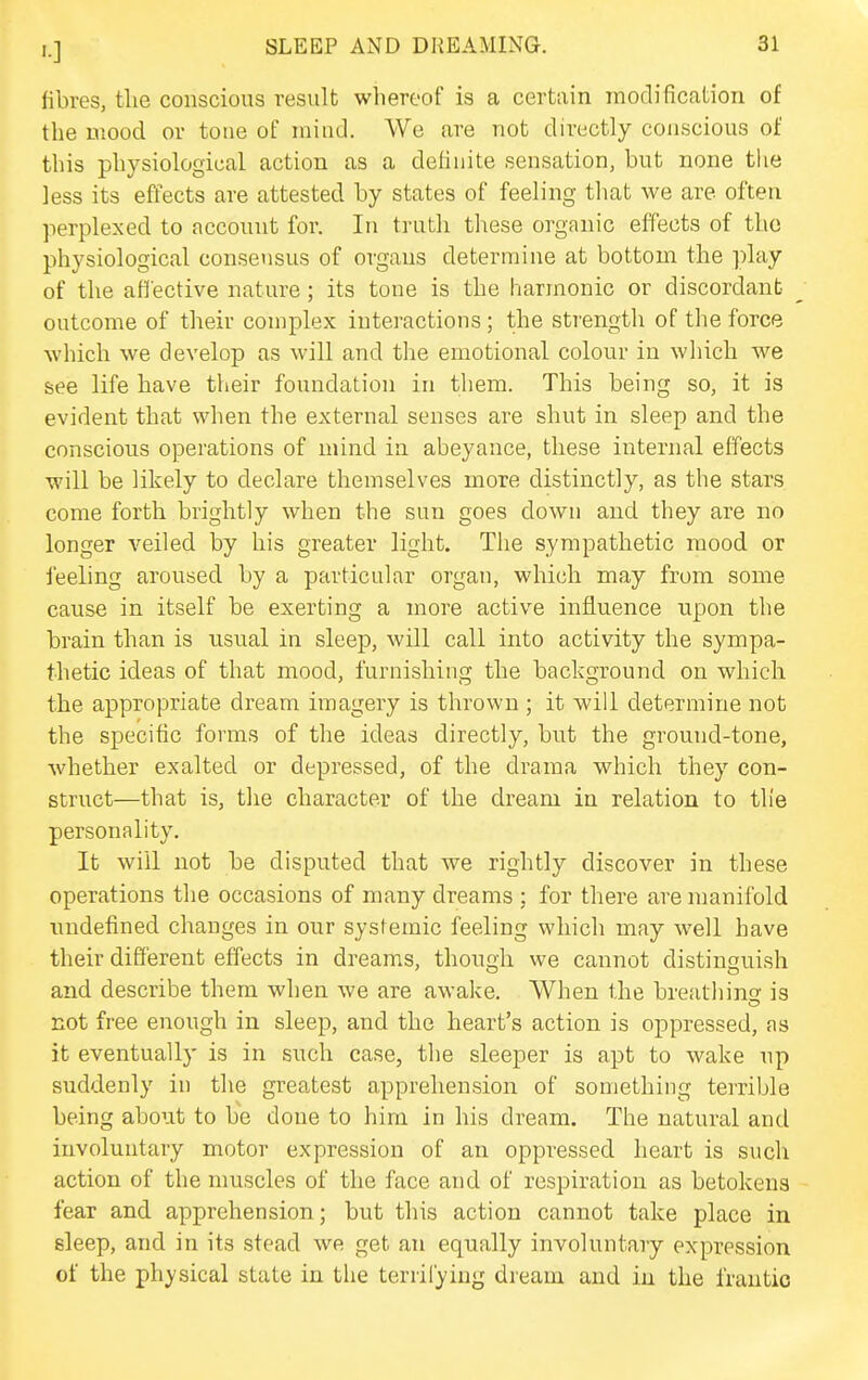 fibres, the conscious result whereof is a certain modification of the mood or tone of mind. We are not directly conscious of this physiological action as a definite sensation, but none the less its effects are attested by states of feeling that we are often perplexed to account for. In truth these organic effects of the physiological consensus of organs determine at bottom the play of the afl'ective nature; its tone is the j-iarmonic or discordant outcome of their complex interactions; the strength of the force which we develop as will and the emotional colour in which we see life have their foundation in tliem. This being so, it is evident that when the external senses are shut in sleep and the conscious operations of mind in abeyance, these internal effects will be likely to declare themselves more distinctly, as the stars come forth brightly when the sun goes down and they are no longer veiled by his greater light. The sympathetic mood or feeling aroused by a particular organ, which may from some cause in itself be exerting a more active influence upon the brain than is usual in sleep, will call into activity the sympa- thetic ideas of that mood, furnishing the background on which the appropriate dream imagery is thrown ; it will determine not the specific forms of the ideas directly, but the ground-tone, ■whether exalted or depressed, of the drama which they con- struct—that is, the character of the dream in relation to the personality. It will not be disputed that we rightly discover in these operations the occasions of many dreams ; for there are manifold undefined changes in our systemic feeling which may well have their different effects in dreams, though we cannot distinguish and describe them when we are awake. When the breathino' is not free enough in sleep, and the heart's action is oppressed, as it eventually is in such case, the sleeper is apt to wake up suddenly in the greatest apprehension of something terrible being about to be done to him in his dream. The natural and involuntary motor expression of an oppressed heart is such action of the nmscles of the face and of respiration as betokens fear and apprehension; but this action cannot take place in sleep, and in its stead we get an equally involuntary expression of the physical state in the terrifying dream and in the frantic