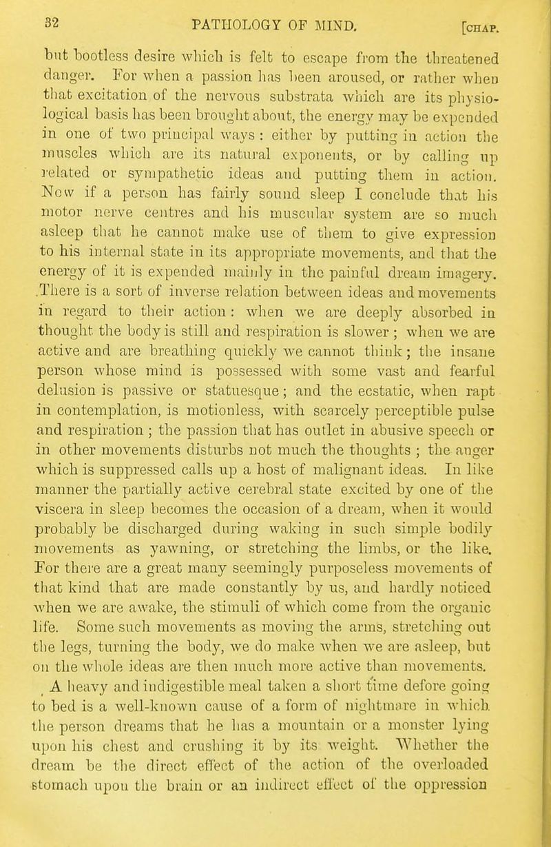 but bootless desire which is felt to escape from the threatened danger. For when a passion has been aroused, or rather when that excitation of the nervous substrata which are its pliysio- logical basis has been brought about, the energy may bo expended in one of two principal ways : either by putting in action the muscles which are its natui-al exponents, or by calling up related or sympathetic ideas and putting them in action. Now if a person has fairly sound sleep I conclude that his motor nerve centres and his muscular system are so much asleep that he cannot make use of them to give expression to his internal state in its appropriate movements, and that the energy of it is expended mainly in the painful dream imagery. .There is a sort of inverse relation between ideas and movements in regard to their action: when we are deeply absorbed in thought the body is still and respiration is slower; when we are active and are breathing quickly we cannot think; the insane person whose mind is possessed with some vast and fearful delusion is passive or statuesque; and the ecstatic, when rapt in contemplation, is motionless, with scarcely perceptible pulse and respiration; the passion that has outlet in abusive speech or in other movements disturbs not much the thoughts : the anger which is suppressed calls up a host of malignant ideas. In like manner the partially active cerebral state excited by one of the viscera in sleep becomes the occasion of a dream, when it would probably be discharged during waking in such simple bodily movements as yawning, or stretching the limbs, or the like. For there are a great many seemingly purposeless movements of that kind that are made constantly by us, and hardly noticed when we are awake, the stimuli of which come from the organic life. Some such movements as movhig the arms, stretcliing out the legs, turning the body, we do make when we are asleep, but on the whole ideas are then much more active than movements. _ A heavy and indigestible meal taken a short time defore going to bed is a well-known cause of a form of nightmare in which, the person dreams that he has a mountain or a monster lying upon his chest and crushing it by its weight. Whether the dream be the direct effect of the action of the overloaded Btomach upou the brain or an indirect effect of the oppression
