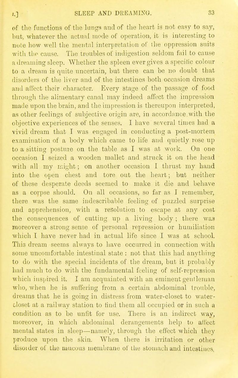 of the functions of tlie lungs and of the heart is not easy to say, but, whatever the actual niccle of operation, it is interesting to note liow well the mental interpretation of the oppression suits witli tlio cause. The troubles of indigestion seldom fail to cause a dreaming sleep. AVhether the spleen ever gives aspecitic colour to a dream is quite uncertain, but there can be no doubt that disorders of the liver and of the intestines both occasion dreams and affect their character. Every stage of the passage of food through the alimentary canal may indeed affect the impression made upon the brain, and the impression is thereupon interpreted, as other feelings of subjective origin are, in accordance with the objective experiences of the senses. I have several times had a vivid dream that I was engaged in conducting a post-mortem examination of a body which came to life and quietly rose up to a sitting posture on the table as I was at woi k. On one occasion I seized a wooden mallet and struck it on the head with all my irdght; on another occasion I thrust my hand into the open chest and tore out the heart; but neither of these desperate deeds seemed to make it die and behave as a corpse should. On all occasions, so far as I remember, there was the same indescribable feeling of puzzled surprise and apprehension, with a resolution to escape at any cost the consequences of cutting up a living body; there was moreover a strong sense of personal repression or humiliation which I have never had in actual life since I was at school. This dream seems always to have occurred in connection with some uncomfortable intestinal state : not that this had anything to do with the special incidents of the dream, but it probably had much to do with the fundamental feeling of self-repression which inspired it. I am acquainted with an eminent gentleman who, when he is suffering from a certain abdominal trouble, dreams that he is going in distress from water-closet to water- closet at a railway station to find them all occupied or in such a condition as to be unfit for use. There is an indirect wav, moreover, in which abdominal derangements help to alfect mental states in sleep—namely, through the effect which they produce upon the skin. When there is irritation or other disoider of the mucous niembrane of the atoniach and intestines,