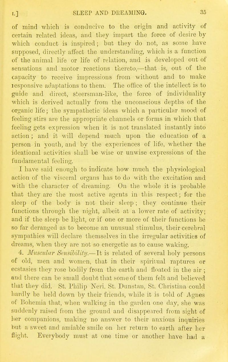 of mind which is conducive to the origin and activity of certain related ideas, and they impart the force of desire by which conduct is inspired; but they do not, as some have supposed, directly affect the understanding, which is a function of the animal life or life of relation, and is developed out of sensations and motor reactions thereto,—that is, out of tlie capacity to receive impressions from without and to make lesponsive adaptations to them. The office of the intellect is to guide and direct, steersman-like, the force of individuality which is derived actually from tlie unconscious depths of the organic life; the sympathetic ideas which a particular mood of feeling stirs are the appropriate channels or forms in which that feeling gets expression when it is not translated instantly into action; and it will depend much upon the education of a person in youth, and by the experiences of life, whether the ideational activities shall be wise or unwise expressions of the fundamental feeling. I have said enough to indicate how much the physiological action of the visceral organs has to do with the excitation and with the character of dreaming. On the whole it is probable that they are tlie most active agents in this respect; for the sleep of the body is not their sleep; they continue their functions through the niglit, albeit at a lower rate of activity; and if the sleep be light, or if one or more of their functions be so far deranged as to become an unusual stimulus, their cerebral sympathies will declare themselves in the irregular activities of dreams, when they are not so energetic as to cause waking. 4. Muscular SeMsibility.—It is related of several holy persons of old, men and women, that in their spiritual raptures or ecstasies they rose bodily from the earth and floated in the air ; and there can be small doubt that some of them felt and believed that they did. St. Philip JSTeri. St. Dunstan, St. Christina could hardly be held down by their friends, while it is told of i^^gnes of Bohemia that, when walking in the garden one day, she was suddenly raised from the ground and disappeared fiom sight of her companions, making no answer to their anxious inquiries but a sweet and amiable smile on her return to earth after her flight. Everybody must at one time or another have had a