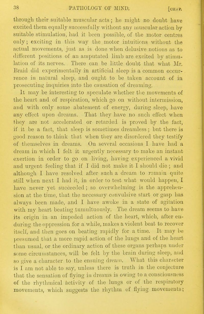 through their suitable muscular acts ; he might no doubt have excited them equally successfully without any muscular action by suitable stimulation, had it been possible, of the motor centres only; exciting in this way the motor intuitions without the actual movements, just as is done when delusive notions ar, to different positions of an amputated limb are excited by stiniu- lation of its nerves. There can be little doubt that what Mr. Braid did experimentally in artificial sleep is a common occur- rence in natural sleep, and ought to be taken account of in prosecuting inquiries into the causation of dreaming. It may be interesting to speculate whether tlie movements of the heart and of respiration, which go on without intermission, and with only some abatement of energy, during sleep, have any effect upon dreams. That they have no such effect when they are not accelerated or retarded is proved by the fact, if it be a fact, that sleep is sometimes dreamless; but there is good reason to think that when they are disordered they testify of themselves in dreams. On several occasions I have had a dream in which I felt it urgently necessary to make an instant exertion in order to go on living, having experienced a vivid and urgent feeling that if I did not make it I should die ; and although I have resolved after such a dream to remain quite still when next I had it, in order to test what would happen, I have never yet succeeded ; so overwhelming is the apprehen- sion at the time, that the necessary convulsive start or gasp has always been made, and I have awoke in a state of agitation with my heart beating tumultuously. The dream seems to have its origin in an impeded action of the heart, which, after en- during the oppression for a while, makes a violent beat to recover itself, and then goes on beating rapidly for a time. It may be presumed tliat a more rapid action of the luugs and of the heart than usual, or the ordinary action of these organs perhaps under some circumstances, will be felt by the brain during sleep, and so give a character to the ensuing dream. What this character is I am not able to say, unless there is truth in the conjecture that the sensation of flying in dreams is owing to a consciousness of the rhythmical Activity of the lungs or of the respiratory movements, which suggests the rhythm of flying movements;