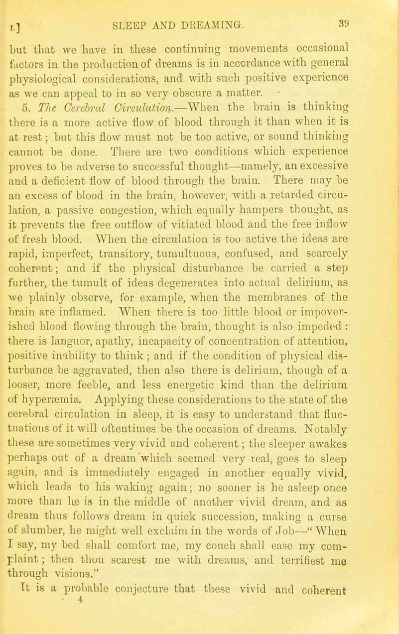but that we have in these continuing movements occasional factors in the production of dreams is in accordance with general physiological considerations, and with such positive experience as we can appeal to in so very obscure a matter. 5. The Cerebral Circidaiion..—When the brain is thinking there is a more active flow of blood through it than when it is at rest; but this flow must not be too active, or sound thinking cannot be done. There are two conditions which experience proves to be adverse to successful thought—namely, an excessive and a deficient flow of blood through the brain. There may be an excess of blood in the brain, however, M'ith a retarded circu- lation, a passive congestion, which equally hampers thought, as it prevents the free outflow of vitiated blood and the free inflow of fresh blood. When the circulation is too active the ideas ai-e rapid, itnperfect, transitory, tumultuous, confused, and scarcely coherent; and if the pliysical disturbance be carried a step further, the tumult of ideas degenerates into actual delirium, as we plainly observe, for example, when the membranes of the brain are inflamed. When there is too little blood or impover- ished blood flowing through the brain, thought is also impeded : thei'e is languor, apathy, incapacity of concentration of attention, positive inability to think; and if the condition of physical dis- turbance be aggravated, then also there is delirium, though of a looser, more feeble, and less energetic kind than the delirium of hypememia. Applying these considerations to the state of the cerebral circulation in sleep, it is easy to understand that fluc- tuations of it will oftentimes be the occasion of dreams. Notably these are sometimes very vivid and coherent; the sleeper awakes perhaps out of a dream which seemed very real, goes to sleep again, and is immediately engaged in another equally vivid, which leads to his waking again; no sooner is he asleep once more than ke is in the middle of another vivid dream, and as dream thus follows dream in quick succession, making a curse of slumber, he might well exclaim in the words of Job— When I say, my bed shall comfort me, my couch shall ease my com- plaint ; then thou scarest me with dreams, and terrifiest me through visions. Tt is a probable conjecture that these vivid and coherent • 4