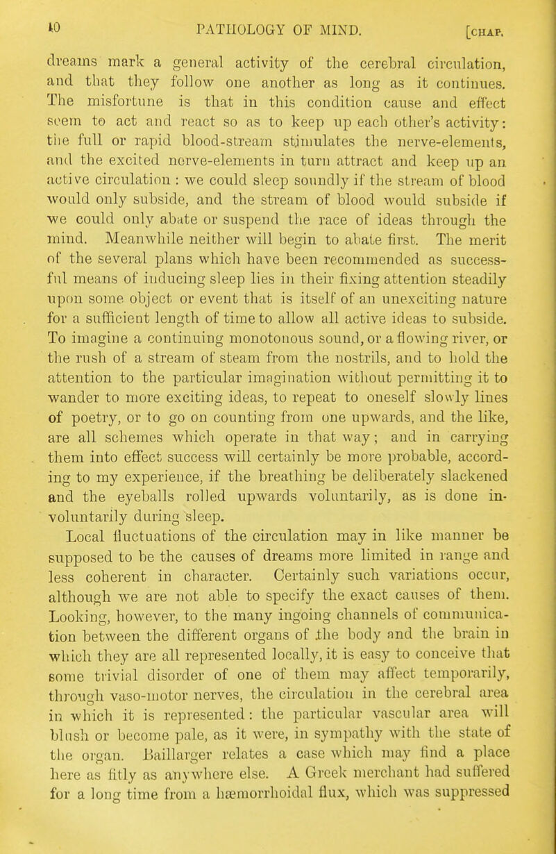W PATHOLOGY OF MIND. [chap. dreams mark a general activity of the cerebral circulation, and that they follow one another as long as it continues. The misfortune is that in this condition cause and effect seem to act and react so as to keep up each other's activity: tiie full or rapid blood-stream stimulates the nerve-elemeuts, and the excited nerve-elements in turn attract and keep up an. active circulation : we could sleep soundly if the stream of blood would only subside, and the stream of blood would subside if ■we could only abate or suspend the race of ideas through the mind. Meanwhile neither will begin to abate first. The merit of the several plans which have been recommended as success- ful means of inducing sleep lies in their fixing attention steadily upon some object or event that is itself of an unexciting nature for a sufficient length of time to allow all active ideas to subside. To imagine a continuing monotonous sound, or a flowing river, or the rush of a stream of steam from the nostrils, and to hold the attention to the particular imagination without permitting it to wander to more exciting ideas, to repeat to oneself slowly lines of poetry, or to go on counting from one upwards, and the like, are all schemes which operate in that way; and in carrying them into effect success will certainly be more probable, accord- ing to my experience, if the breathing be deliberately slackened and the eyeballs rolled upwards voluntarily, as is done in- voluntarily during sleep. Local lluctuations of the circulation may in like manner be supposed to be the causes of dreams more limited in range and less coherent in character. Certainly such variations occur, although we are not able to specify the exact causes of them. Looking, however, to the many ingoing channels of communica- tion between the different organs of ilie body and the brain in which they are all represented locally, it is easy to conceive that Bome trivial disorder of one of them may affect temporarily, thiough vaso-motor nerves, the circulation in the cerebral area in which it is represented: the particular vascular area will blush or become pale, as it were, in sympathy with the state of the oi-gan. Baillarger relates a case which may find a place here as fitly as anywhere else. A Greek merchant had suffered for a long time from a h£emorrhoidal tlux, which was suppressed