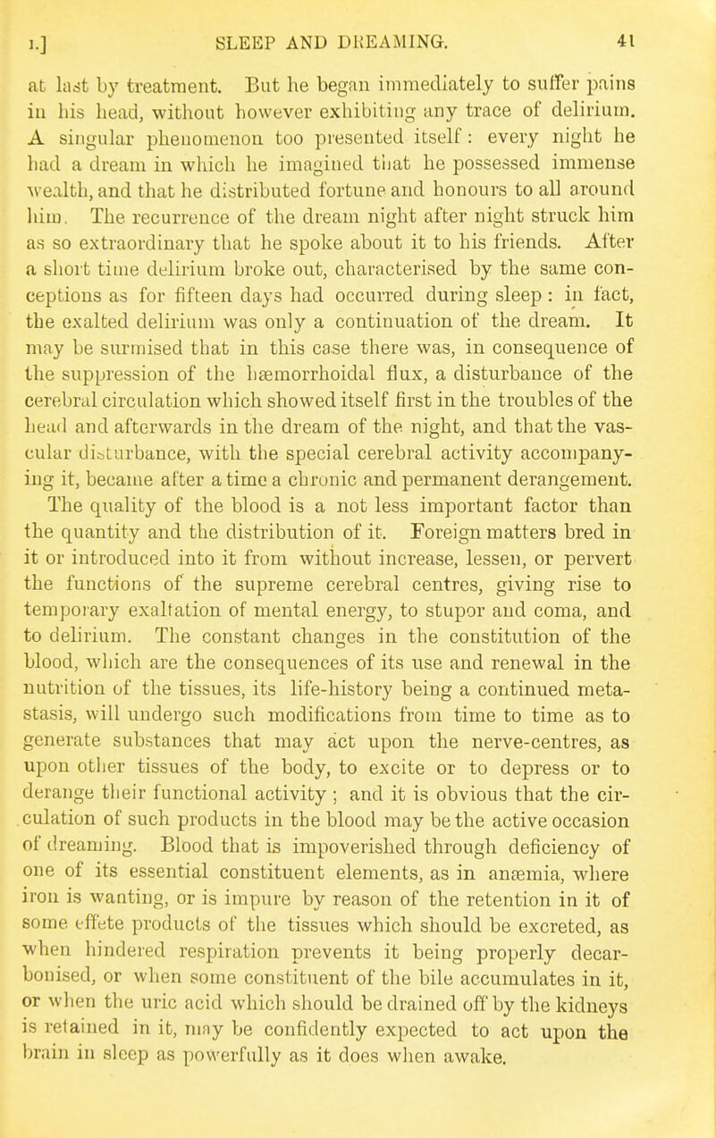 at last by treatment. But he began immediately to suffer pains in his head, without however exhibiting any trace of delirium. A singular phenomenon too presented itself: every night he had a dream in which he imagined t'nat he possessed immense ■wealth, and that he distributed fortune and honours to all around him. The recurrence of the dream night after night struck him as so extraordinary that he spoke about it to his friends. After a short time delirium broke out, characterised by the same con- ceptions as for fifteen days had occurred during sleep : in fact, the exalted delirium was only a continuation of the dream. It may be surmised that in this case there was, in consequence of the suppression of the hsemorrhoidal flux, a disturbance of the cerebral circulation which showed itself first in the troubles of the head and afterwards in the dream of the night, and that the vas- cular dibturbance, with the special cerebral activity accompany- ing it, became after a time a chronic and permanent derangement. The quality of the blood is a not less important factor than the quantity and the distribution of it. Foreign matters bred in it or introduced into it from without increase, lessen, or pervert the functions of the supreme cerebral centres, giving rise to temporary exaltation of mental energy, to stupor and coma, and to delirium. The constant changes in the constitution of the blood, wliich are the consequences of its use and renewal in the nutrition of the tissues, its life-history being a continued meta- stasis, will undergo such modifications from time to time as to generate substances that may act upon the nerve-centres, as upon other tissues of the body, to excite or to depress or to derange their functional activity ; and it is obvious that the cir- culation of such products in the blood may be the active occasion of d reaming. Blood that is impoverished through deficiency of one of its essential constituent elements, as in antemia, wliere iron is wanting, or is impure by reason of the retention in it of some effete products of the tissues which should be excreted, as when hindered respiration prevents it being properly decar- bonised, or when some constituent of the bile accumulates in it, or when the uric acid which should be drained off by the kidneys is retained in it, may be confidently expected to act upon the brain in sleep as powerfully as it does wlien awake.