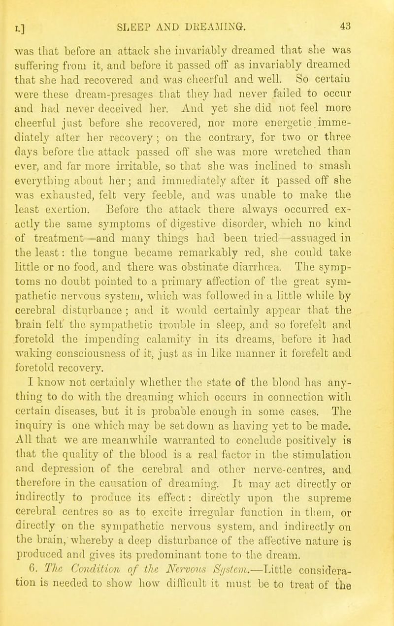 was tliat before an attack she invariably dreamed that she was suffering from it, and before it passed off as invariably dreamed that she had recovered and was cheerful and well. So certain were these dream-presages that they had never failed to occur and had never deceived her. And yet she did not feel more cheerful just before she recovered, nor more energetic imme- diately alter her recovery; on the contrary, for two or three days before the attack passed off' she was more wretched than ever, and far more irritable, so that she was inclined to smash everything about her; and immediately after it passed off she was exhausted, felt very feeble, and was unable to make the least exertion. Before the attack there always occurred ex- actly the same symptoms of digestive disorder, which no kind of treatment—and many things had been tried—assuaged in the least: the tongue became remarkably red, she could take little or no food, and there was obstinate diarrhoea. The symp- toms no doubt pointed to a primary affection of the great sym- pathetic nervous system, which was followed in a little while by cerebral disturbance ; and it Avould certainly appear that the brain felt' the sympathetic trouble in sleep, and so forefelt and foretold the impending calamity in its dreams, before it had waking consciousness of it, just as in like manner it forefelt and foretold recovery. I know not cei'tainly whether the state of the blood has any- thing to do with the dreaming which occurs in connection with certain diseases, but it is probable enough in some cases. The inquiry is one which may be set down as having yet to be made. All that we are meanwhile warranted to conclude positively is that the quality of the blood is a real factor in the stimulation and depression of the cerebral and other nerve-centres, and therefore in the causation of dreaming. It may act directly or indirectly to produce its effect: directly upon the supreme cerebral centres so as to excite irregular function in th.em, or directly on the sympathetic nervous system, and indirectly on the brain, whereby a deep disturbance of the affective nature is produced and gives its predominant tone to the dream. 6. Tha CondiHcn of the Nervous S//s/cm.—Little considera- tion is needed to show how difficult it must be to treat of the