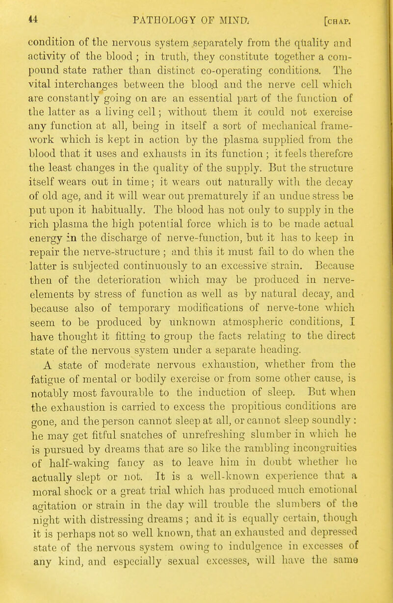 condition of the nervous system separately from thei quality and activity of the blood ; in truth, they constitute together a com- pound state rather than distinct co-operating conditions. The vital interchanges between the bloo.d and the nerve cell which are constantly going on are an essential part of the function of the latter as a hving cell; without them it could not exercise any function at all, being in itself a sort of mechanical frame- work which is kept in action by the plasma supplied from the blood that it uses and exhausts in its function ; it feels therefore the least changes in the quality of the supply. But the structure itself wears out in time; it wears oiit naturally with the decay of old age, and it will wear out prematurely if an undue stress be put upon it habitually. The blood has not only to supply in the rich plasma the high potential force which is to be made actual energy in the discharge of nerve-function, but it has to keep in repair the nerve-structure ; and this it must fail to do when the latter is subjected continuously to an excessive strain. Because then of the deterioration which may be produced in nerve- elements by stress of function as well as by natural decay, and because also of temporary modifications of nerve-tone which seem to be produced by tinknown atmospheric conditions, I have thought it fitting to group the facts relating to the direct state of the nervous system under a separate heading. A state of moderate nervous exhaustion, whether from the fatigue of mental or bodily exercise or from some other cause, is notably most favourable to the induction of sleep. But when the exhaustion is carried to excess the propitious conditions are gone, and the person cannot sleep at all, or cannot sleep soundly : he may get fitful snatches of unrefreshing slumber in which he is pursued by dreams that are so like the rambling incongruities of half-waking fancy as to leave him in doubt whether ho actually slept or not. It is a well-known experience that a moral shock or a great trial which has produced much emotional agitation or strain in the day will trouble the slumbers of the night with distressing dreams ; and it is equally certain, though it is perhaps not so well known, that an exhausted and depressed state of the nervous system owing to indulgence in excesses of any kind, and especially sexual excesses, will have the same