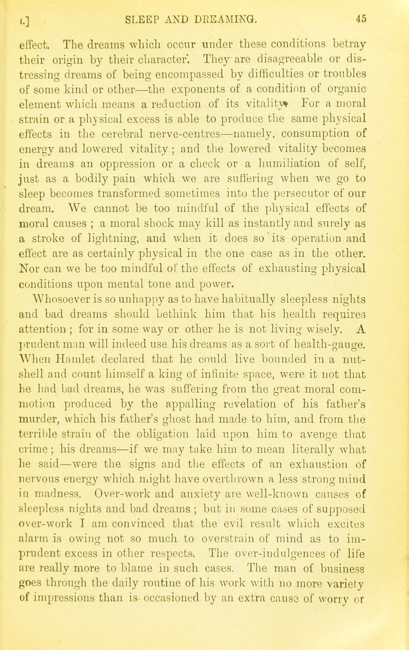 effect. The dreams wliicli occur under these conditions betray their origin by their character. They are disagreeable or dis- tressing dreams of being encompassed by difficulties or troubles of some kind or other—the exponents of a condition of organic element whicli means a reduction of its vitality* For a moral strain or a physical excess is able to produce the same physical effects in the cerebral nerve-centres—namely, consumption of energy and lowered vitality ; and tlie lowered vitality becomes in dreams an oppression or a check or a humiliation of self, just as a bodily pain which we are suffering when we go to sleep becomes transformed sometimes into the persecutor of our dream. We cannot be too mindful of the ])hysical effects of moral causes ; a moral shock may kill as instantly and surely as a stroke of lightning, and when it does so its operation and effect are as certainly physical in the one case as in the other. Nor can we be too mindful of the effects of exhausting physical conditions upon mental tone and power. AVhosoever is so unhappy as to have habitually sleepless nights and bad dreams should bethink him that his health requires attention; for in some way or other he is not living wisely. A j)rudentm;m will indeed use his dreams as a sort of health-gauge. When Haudet declared that he could live bounded in a nut- shell and count himself a king of infinite space, were it not that he had bad dreams, he was suffering from the great moral com- moti(«n produced by the appalling revelation of his lather's murder, which his father's ghost had made to him, and from the terrible strain of the obligation laid upon him to avenge that crime ; his dreams—if we may take him to mean literally what he said—were the signs and the effects of an exhaustion of nervous energy which ndght have overthrown a less strong mind in madness. Over-work and anxiety are well-known causes of sleepless nights and bad dreams ; but in some cases of supposed over-work I am convinced that the evil result which excites alarm is owing not so much to overstrain of mind as to im- prudent excess in other respects. The over-indulgences of life are really more to blame in such cases. The man of business goes through the daily routine of his work with no more variety of im})ressions than is occasioned by an extra cause of worry or