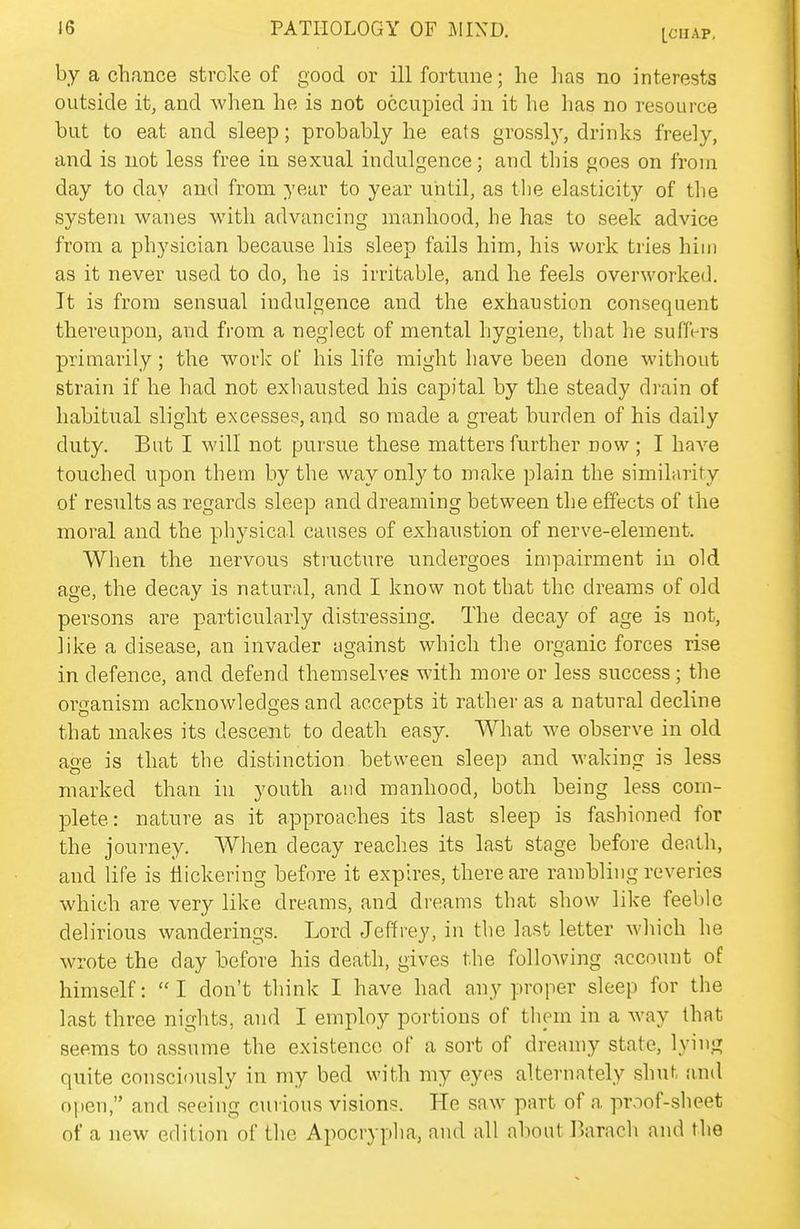 [CHAP, by a chance stroke of good or ill fortune; he has no interests outside it, and when he is not occupied in it he has no resource but to eat and sleep; probably he eats grossly, drinks freely, and is not less free in sexual indulgence; and this goes on from day to day and from year to year until, as the elasticity of tlie system wanes with advancing manhood, he has to seek advice from a physician because his sleep fails him, his work tries him as it never used to do, he is irritable, and he feels overworked. It is from sensual indulgence and the exhaustion consequent thereupon, and from a neglect of mental hygiene, that he suffi-rs primarily; the work of his life might have been done without strain if he had not exhausted his capital by the steady drain of habitual slight excesses, and so made a great burden of his daily duty. But I will not pursue these matters further now ; I have touched upon them by the way only to make plain the similarity of results as regards sleep and dreaming between the effects of the moral and the physical causes of exhaustion of nerve-element. When the nervous structure undergoes impairment in old age, the decay is natural, and I know not that the dreams of old persons are particularly distressing. The decay of age is not, like a disease, an invader against which the organic forces rise in defence, and defend themselves with more or less success ; the organism acknowledges and accepts it rather as a natural decline that makes its descent to death easy. What we observe in old age is that the distinction between sleep and waking is less marked than in youth and manhood, both being less com- plete: nature as it approaches its last sleep is fashioned for the journey. When decay reaches its last stage before death, and life is Hickering before it expires, there are rambling reveries which are very like dreams, and dreams that show like feeble delirious wanderings. Lord Jeffrey, in the last letter which he wrote the day before his death, gives the following account of himself: I don't think I have had any proper sleep for the last three nights, and I employ portions of them in a way that seems to assume the existence of a sort of dreamy state, lying quite consciously in my bed with my eyes alternately shut and open, and seeing curious visions. He saw part of a proof-sheet of a new edition of the Apocrypha, and all about Barach and the