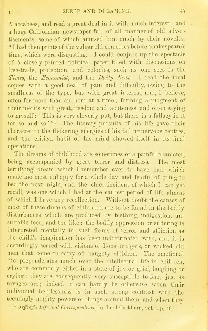 IMnccabees, and read a great deal in it with much interest; and a liuge Calif'ornian newspaper full of all manner of old adver- tisements, some of which amused him much by their novelty.  I had then prints of the vulgar old comedies before Shakespeare's time, which were disgusting. I could conjure up the spectacle cf a closely-printed political paper filled with discussions on free-trade, protection, and colonies, such as one sees in tho Times, the Economist, and the Daily News. I read the ideal copies with a good deal of pain and difficulty, owing to the smallness of the type, but with great interest, and, I believe, often for more than an hour at a time; forming a judgment of their merits with great,freedom and acuteness, and often saying to myself: ' This is very cleverly put, but there is a fallacy in it for so and so.' The literary pursuits of his life gave their character to the flickering energies of his failing nervous centres, and the critical habit of his mind showed itself in its final operations. The dreams of childhood are sometimes of a painful character, being accompanied by great terror and distress. The most terrifying drenm which I remember ever to have had, which made me most unhappy for a whole day and feniful of going to bed the next night, and the chief incident of which I can yet recall, was one which I had at the earliest period of life almost of which I have any recollection. Without doubt the causes of most of these dreams of childhood are to be found in the buddy di.stiirbances which are produced by teething, indigestion, un- suitable food, and the like: the bodily oppression or suffering is interpreted mentally in such forms of terror and aflliction as the child's imagination has been indoctrinated with, and it is accordingly scared with visions of lions or tigers, or wicked old men that come to carry off naughty children. The emotional life preponderates much over the intellectual life in children, who are commonly either in a state of joy or grief, laughing or crying; they are consequently very susceptible to fear, jusL as savages are; indeed it can hardly be otherwise when their individual helplessness is in such .strong contrast witli the seemingly mighty powers of things around them, and wlien they ' Jeffre>/'n Life nnfl Conrspi vt/fitrr, hy T.ord Cockliiini, vol. i. p. 407.