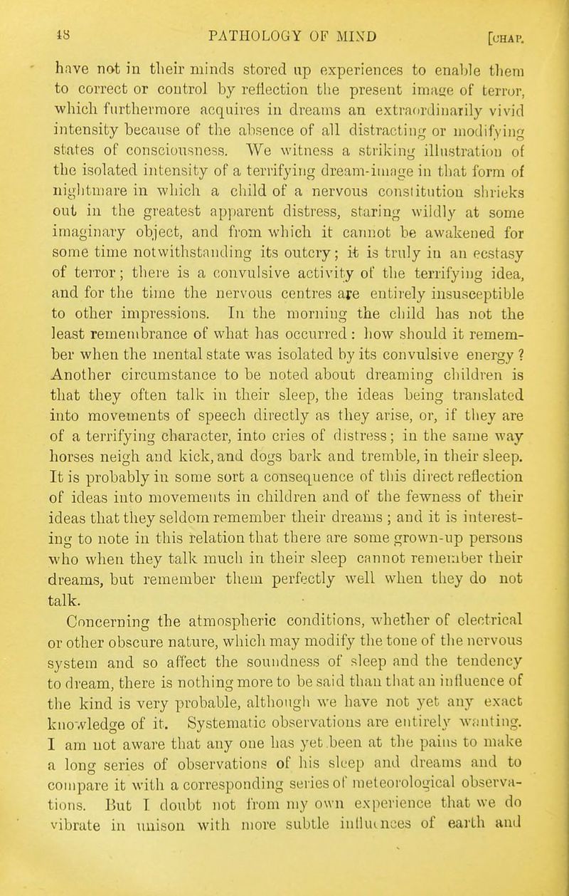 have not in their minds stored up experiences to enable them to correct or control by reflection the present irnaye of terror, which furthermore acquires in dreams an extraordinarily vivid intensity because of the absence of all distracting or modifying states of consciousness. We witness a striking illustration of the isolated intensity of a terrifying dream-image in tliat form of nightmare in which a cliild of a nervous constitution shrieks out in the greatest ap])arent distress, staring wildly at some imaginary object, and from which it carnjot be awakened for some time notwithstanding its outcry; it is truly in an ecstasy of terror; there is a convulsive activity of the terrifying idea, and for the time the nervous centres are entirely insusceptible to other impressions. In the morning the child has not the least remembrance of what has occurred : how should it remem- ber when the mental state was isolated by its convulsive energy ? Another circumstance to be noted about dreaming children is that they often talk in their sleep, the ideas being translated into movements of speech directly as they arise, or, if they are of a terrifying character, into cries of distress; in the same way horses neigh and kick, and dogs bark and tremble, in their sleep. It is probably in some sort a consequence of this direct reflection of ideas into movements in children and of the fewness of their ideas that they seldom remember their dreams ; and it is interest- ing to note in this relation that there are some grown-up persons who when they talk much in their sleep cannot remember their dreams, but remember them perfectly well when they do not talk. Concerning the atmospheric conditions, whether of electrical or other obscure natnre, which may modify the tone of the nervous system and so affect the soundness of sleep and the tendency to dream, there is nothing more to be said than that an influence of the kind is very probable, although we have not yet any exact knowledge of it. Systematic observations are entirely wvonting. I am not aware that any one has yet been at the pains to make a long series of observations of his sleep and dreams and to compare it with a corresponding series of meteorological observa- tions. But I doubt not from my own experience that we do vibrate in unison with more subtle inllumces of earth and