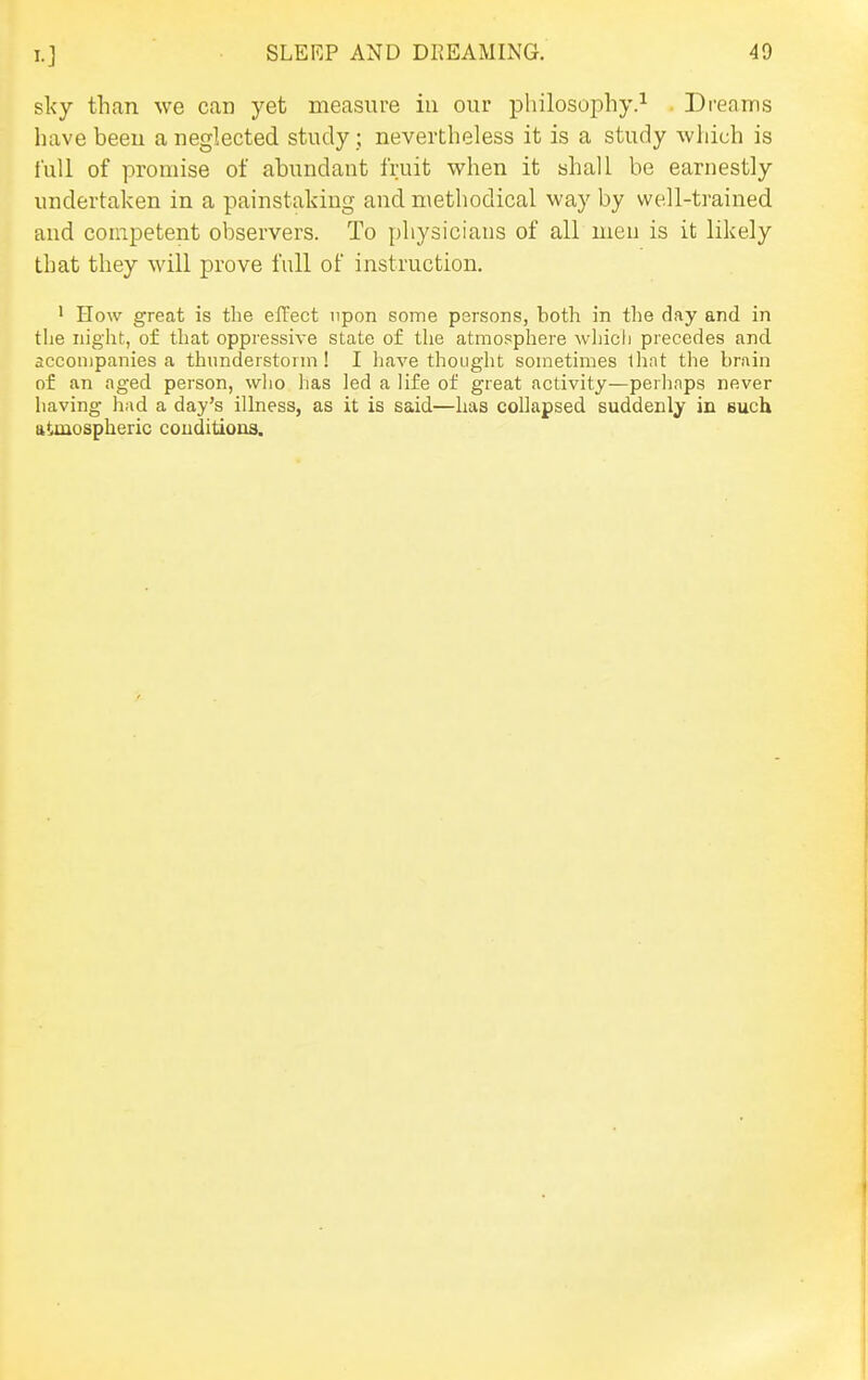 sky than we can yet measure in our philosophy.^ . Dreams have beeu a neglected study; nevertheless it is a study which is full of promise of abundant fruit when it shall be earnestly undertaken in a painstaking and methodical way by well-trained and competent observers. To physicians of all men is it likely that they will prove full of instruction, 1 How great is the effect upon some persons, both in the day and in the night, of that oppressive state of the atmosphere which precedes and accompanies a thunderstorm! I have thought sometimes lhat the brain of an aged person, wlio has led a life of great activity—perhaps never having had a day's illness, as it is said—has collapsed suddenly in euch atmospheric conditions.