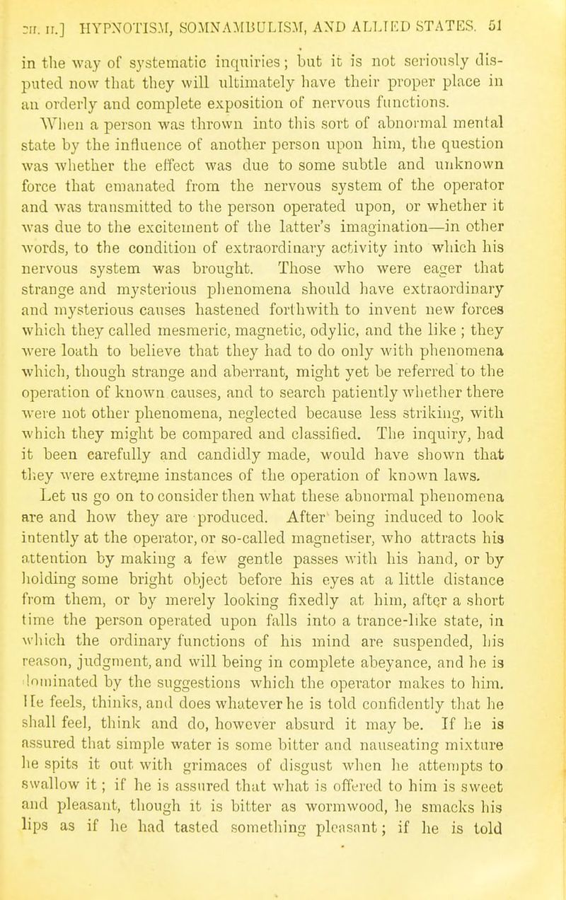 in the way of systematic inquiries; but it is not seriously dis- puted now that they will ultimately have their proper place in an orderly and complete exposition of nervous functions. When a person was thrown into this sort of abnormal mental state by the influence of another person upon him, the question was whether the effect was due to some subtle and unknown force that emanated from the nervous system of the operator and was transmitted to the person operated upon, or whether it was due to the excitement of the latter's imagination—in other words, to the condition of extraordinary activity into which his nervous system was brought. Those who were eager that strange and mysterious phenomena should have extraordinary and mysterious causes hastened forthwith to invent new forces which they called mesmeric, magnetic, odylic, and the like ; they were loath to believe that they had to do only -with phenomena which, though strange and aberrant, might vet be referred to the operation of known causes, and to search patiently whether there were not other phenomena, neglected because less striking, with which they might be compared and classified. The inquiry, had it been carefully and candidly made, would have shown that tliey were extrejtne instances of the operation of known laws. Let us go on to consider then what these abnormal phenomena are and how they are produced. After' being induced to look intently at the operator, or so-called magnetiser, who attracts his attention by making a few gentle passes with his hand, or by lioiding some bright object before his eyes at a little distance from them, or by merely looking fixedly at him, aftqr a short time the person operated upon falls into a trance-like state, in which the ordinary functions of his mind are suspended, his reason, judgment, and will being in complete abeyance, and he is loiiiinated by the suggestions which the operator makes to him. He feels, thinks, and does whatever he is told confidently that he shall fee), think and do, however absurd it may be. If he is assured that simple water is some bitter and nauseating mixture he spits it out with grimaces of disgust when he attempts to swallow it; if he is assured that what is offered to him is sweet and pleasant, though it is bitter as wormwood, he smacks his lips as if he had tasted sometliing plensant; if he is told