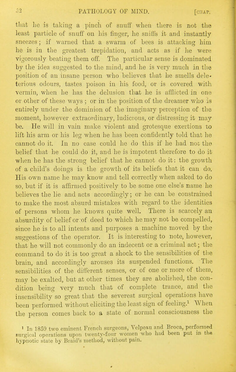 tlh'it lie is taking a pinch of snuff when there is not the least particle of snuff on his finger, he snifl's it and instantly sneezes; if warned that a swarm of bees is attacking him he is in tlie greatest trepidation, and acts as if he were vigorously beating them off. The particular sense is dominated by the idea suggested to the mind, and he is very much in the position of an insane person who believes that he smells dele- terious odours, tastes poison in his food, or is covered with vermin, when he has the delusion that he is afflicted in one or other of these ways ; or in the position of the dreamer who is entirely under the dominion of the imaginary perception of the moment, however extraordinary, ludicrous, or distressing it may be. He will in vain make violent and grotesque exertions to lift his arm or his leg when he has been confidently told that he cannot do it. In no case could he do this if he had not the belief that he could do it, and he is impotent therefore to do it when he has the strong belief that he cannot do it: the growth of a child's doings is the growth of its beliefs that it can do. His own name he may know and tell correctly when asked to do so, but if it is affirmed positively to be some one else's name he believes the lie and acts accordingly; or he can be constrained to make the most absurd mistakes with regard to the identities of persons whom he knows quite welh There is scarcely an absurdity of belief or of deed to which he may not be compelled, since he is to all intents and purposes a machine moved by the suggestions of the operator. It is interesting to note, however, that he will not commonly do an indecent or a criminal act; the command to do it is too great a shock to the sensibilities of tiie brain, and accordingly arouses its suspended functions. The sensibilities of the different senses, or of one or more of them, may be exalted, but at other times they are abolished, the con- dition being very much that of complete trance, and the insensibility so great that the severest surgical operations have been performed without eliciting the least sign of feeling.^ When the person comes back to a state of normal consciousness the ' In 1859 two eminent French surgeons, Velpe.au and Broca, performed Kurgical operations upon twenty-four women wlio had been put m the hypnotic state by Braid's method, without pain.