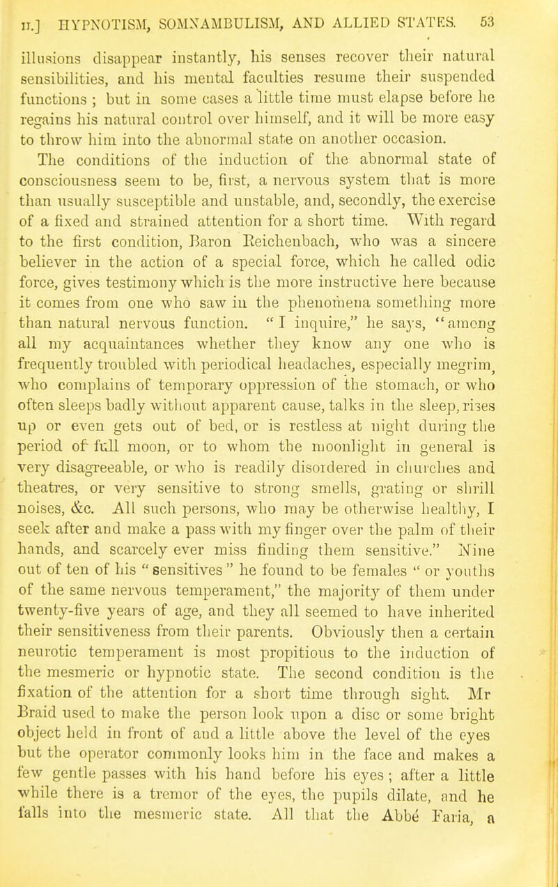 illusions disappear instantly, his senses recover their natural sensibilities, and his mental faculties resume their suspended functions ; but in some cases a little time must elapse before ho regains his natural control over himself, and it will be more easy to throw him into the abnormal state on another occasion. The conditions of the induction of the abnormal state of consciousness seem to be, first, a nervous system that is more than usually susceptible and unstable, and, secondly, the exercise of a fixed and strained attention for a short time. With regard to the first condition. Baron Eeichenbach, who was a sincere believer in the action of a special force, which he called odic force, gives testimony which is tlie more instructive here because it comes from one who saw in the phenomena something more than natural nervous function. I inquire, he says, among all my acquaintances whether they know any one who is frequently troubled with periodical headaches, especially megrim^ v,'ho complains of temporary oppression of the stomach, or who often sleeps badly witliout apparent cause, talks in the sleep, riies up or even gets out of bed, or is restless at night during the period of full moon, or to whom the moonlight in general is very disagreeable, or who is readily disordered in churches and theatres, or very sensitive to strong smells, grating or shrill noises, &c. All such persons, who may be otherwise healtliy, I seek after and make a pass with my finger over the palm of their hands, and scarcely ever miss finding them sensitive. Nine out of ten of his sensitives he found to be females  or voutlis of the same nervous temperament, the majority of them under twenty-five years of age, and they all seemed to have inherited their sensitiveness from their parents. Obviously then a certain neurotic temperament is most propitious to the induction of the mesmeric or hypnotic state. The second condition is the fixation of the attention for a short time throush sight. Mr Braid used to make the person look upon a disc or some bright object held in front of and a little above the level of the eyes but the operator commonly looks him in the face and makes a few gentle passes with his hand before his eyes ; after a little while there is a tremor of the eyes, the pupils dilate, and he falls into the mesmeric state. All that tlie Abbe Faria, a