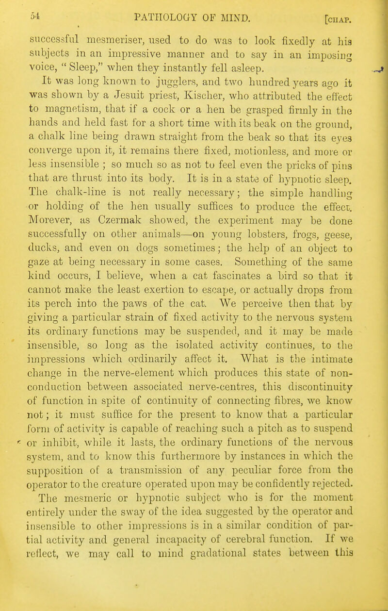 successful mesmeriser, used to do was to look fixedly at lii3 subjects in an impressive manner and to say in an imposing voice,  Sleep, when they instantly fell asleep. It was long known to jugglers, and two hundred years ago it was shown by a Jesuit priest, Kischer, who attributed the effect to magnetism, that if a cock or a hen be grasped firmly in the hands and held fast for a short time with its beak on the ground a chalk line being drawn straight from the beak so that its eyes converge upon it, it remains there fixed, motionless, and more or less insensible ; so much so as not to feel even the pricks of pins that are thrust into its body. It is in a state of hypnotic sleep. The chalk-line is not really necessary; the simple handling or holding of the hen usually suffices to produce the effect. Morever, as Czermak showed, the experiment may be done successfully on other animals—on young lobsters, frogs, geese, ducks, and even on dogs sometimes; the help of an object to gaze at being necessary in some cases. Something of the same kind occurs, I believe, when a cat fascinates a bird so that it cannot make the least exertion to escayje, or actually drops from its perch into the paws of the cat. We perceive then that by giving a particular strain of fixed activity to tlie nervous system its ordinary functions may be suspended, and it may be made insensible, so long as the isolated activity continues, to the impressions which ordinarily affect it. What is the intimate change in the nerve-element which produces this state of non- conduction between associated nerve-centres, this discontinuity of function in spite of continuity of connecting fibres, we know not; it must suffice for the present to know that a particular form of activity is capable of reaching such a pitch as to suspend or inhibit, while it lasts, the ordinary functions of the nervous system, and to know this furthermore by instances in which the supposition of a transmission of any peculiar force from tho operator to the creature operated upon may be confidently rejected. The mesmeric or hypnotic subject who is for the moment entirely under the sway of the idea suggested by the operator and insensible to other impressions is in a similar condition of par- tial activity and general incapacity of cerebral function. If we rertect, we may call to mind gradational states between this