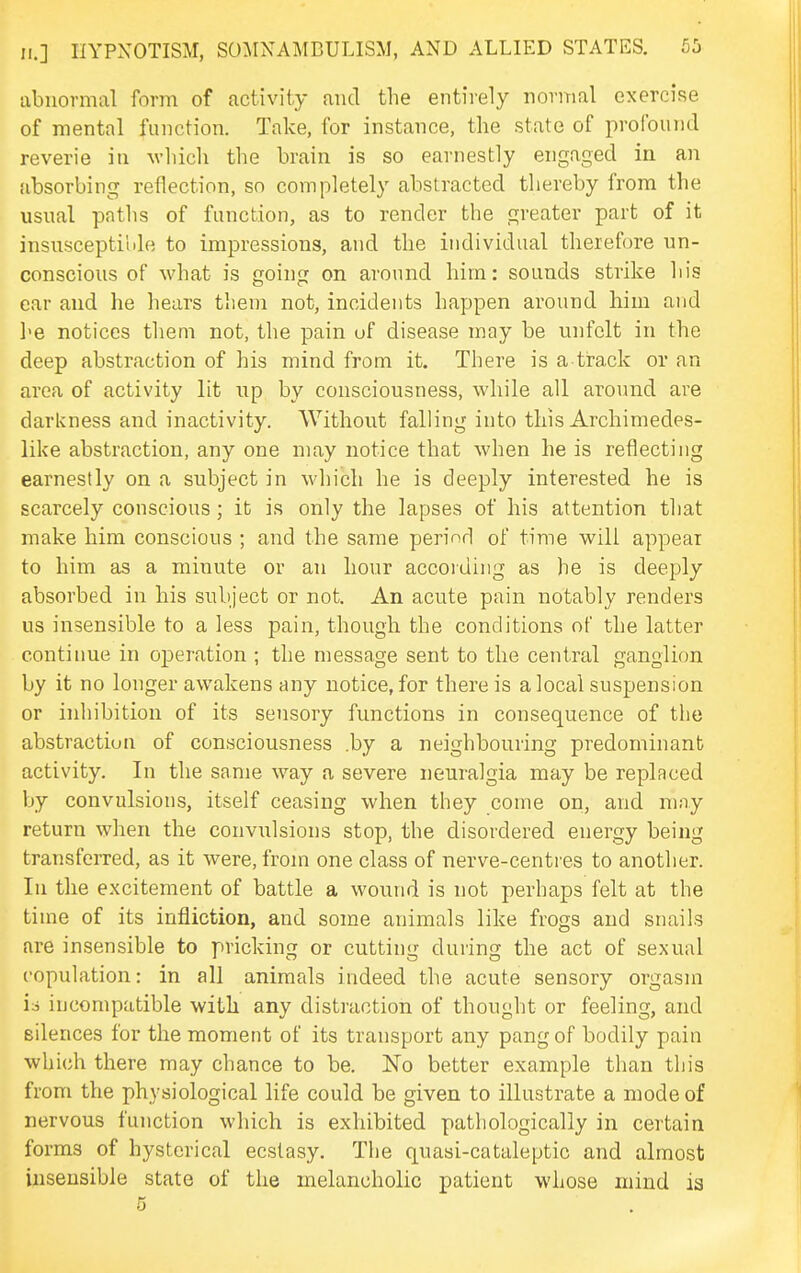 abnormal form of activity and the entirely normal exercise of mental function. Take, for instance, the state of profound reverie in which the brain is so earnestly engaged in an absorbing reflection, so completely abstracted thereby from the usnal patlis of function, as to render the greater part of it insuscepti'ide to impressions, and the individual therefore un- conscious of what is going on around him: sounds strike his ear and he hears them not, incidents happen around him and I'B notices them not, the pain uf disease may be nnfclt in the deep abstraction of his mind from it. There is a track or an area of activity lit iip by consciousness, while all around are darkness and inactivity. Without falling into this Archimedes- like abstraction, any one may notice that when he is reflecting earnestly on a subject in which he is deeply interested he is scarcely conscious; it is only the lapses of his attention that make him conscious ; and the same period of time will appear to him as a minute or an hour accoiding as he is deeply absorbed in his subject or not. An acute pain notably renders us insensible to a less pain, though the conditions of the latter continue in operation ; the message sent to the central ganglion by it no longer awakens any notice, for there is a local suspension or inhibition of its sensory functions in consequence of the abstraction of consciousness .by a neighbouring predominant activity. In the same way a severe neuralgia may be replaced by convulsions, itself ceasing when they come on, and may return when the convulsions stop, the disordered energy being transferred, as it were, from one class of nerve-centres to another, lu the excitement of battle a wound is not perhaps felt at the time of its infliction, and some animals like frogs and snails are insensible to pricking or cutting during the act of sexual copulation: in all animals indeed the acute sensory orgasm is incompatible with any distraction of thought or feeling, and silences for the moment of its transport any pang of bodily pain which there may chance to be. No better example than this from the physiological life could be given to illustrate a mode of nervous function which is exhibited pathologically in certain forms of hysterical ecstasy. The quasi-cataleptic and almost insensible state of the melancholic patient whose mind is