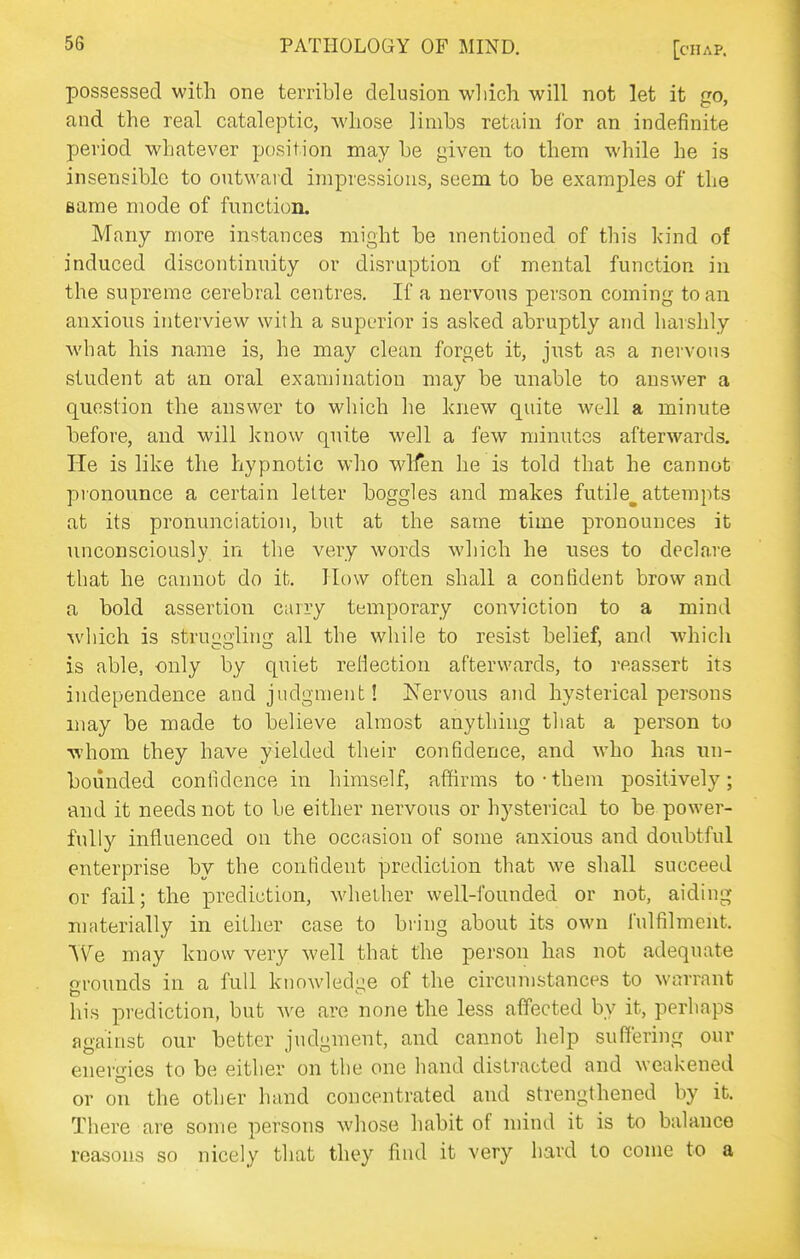 possessed with one terrible delusion wliicli will not let it go, and the real cataleptic, whose limbs retain lor an indefinite period whatever position may be given to them while he is insensible to outwai d impressions, seem to be examples of the same mode of function. Many more instances might be mentioned of this kind of induced discontinuity or disruption of mental function in the supreme cerebral centres. If a nervous person coming to an anxious interview with a superior is asked abruptly and harshly what his name is, he may clean forget it, just as a nervous student at an oral examination may be unable to answer a question the answer to which he knew quite well a minute before, and will know quite well a few minutes afterwards. He is like the hypnotic who wlfen he is told that he cannot pionounce a certain letter boggles and makes futile^ attempts at its pronunciation, but at the same time pronounces it imconsciously in the very words which he uses to declare that he cannot do it. How often shall a confident brow and a bold assertion carry temporary conviction to a mind %vhich is struggling all the while to resist belief, and which CO O ' is able, only by quiet rellection afterwards, to reassert its independence and judgment! Nervous and hysterical persons may be made to believe almost anything that a person to ■v\'hom they have yielded their confidence, and who has un- bounded confidence in himself, affirms to • them positively; •and it needs not to be either nervous or hysterical to be power- fully influenced on the occasion of some anxious and doubtful enterprise by the confident prediction that we shall succeed or fail; the prediction, whether well-founded or not, aiding nuiterially in either case to bring about its own fulfilment. We may know very well that the person has not adequate grounds in a full knowledi^e of the circumstances to warrant his prediction, but we are none the less affected by it, perhaps against our better judgment, and cannot help suffering our enero-ies to be either on the one hand distracted and weakened or on the other hand concentrated and strengthened by it. There are some persons whose habit of mind it is to balance reasons so nicely that they find it very hard to come to a