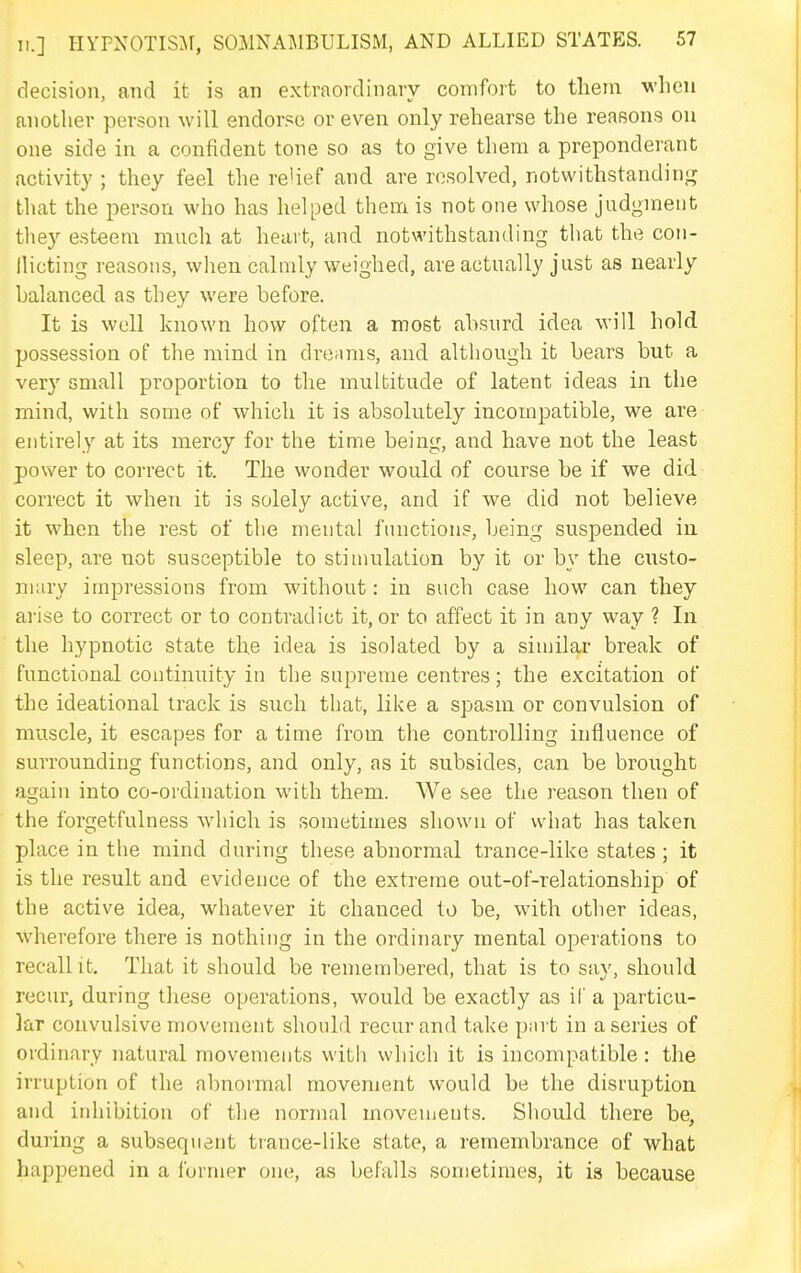 decision, and it is an extraordinary comfort to them when another person will endor.'^e or even only rehearse the reasons on one side in a confident tone so as to give them a preponderant activity ; they feel the relief and are resolved, notvvithstandinjr that the person who has helped them is not one whose judgment they esteem much at heart, and notwithstanding that the con- llicting reasons, when calmly weighed, are actually just as nearly balanced as they were before. It is well known how often a most absurd idea will hold possession of the mind in dreams, and although it bears but a very small proportion to the multitude of latent ideas in the mind, with some of which it is absolutely incompatible, we are entirely at its mercy for the time being, and have not the least power to correct it. The wonder would of course be if we did correct it when it is solely active, and if we did not believe it when the rest of the mental function?, being suspended in sleep, are not susceptible to stimulation by it or by the custo- niiiry impressions from without: in such case how can they arise to correct or to contradict it, or to affect it in any way ? In the hypnotic state the idea is isolated by a similar break of functional continuity in the supreme centres; the excitation of the ideational track is such that, like a spasm or convulsion of muscle, it escapes for a time from the controlling influence of surrounding functions, and only, as it subsides, can be brought again into co-ordination with them. We see the reason then of the forgetfulness which is sometimes shown of what has taken place in the mind during these abnormal trance-like states; it is the result and evidence of the extreme out-of-relationship of the active idea, whatever it chanced to be, with other ideas, wherefore there is nothing in the ordinary mental operations to recall it. That it should be remembered, that is to say, should recur, during these operations, would be exactly as il' a particu- lar convulsive movement should recur and take pnrt in a series of ordinary natural movements with which it is incompatible: the irruption of the abnormal movement would be the disruption and inhibition of the normal movements. Should there be, during a subsequent trance-like state, a remembrance of what happened in a furmer one, as befalls sometimes, it is because