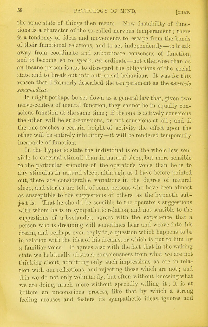 the same state of things then recurs. Now instal)ility of func- tions is a character of the so-called nervous temperament; there is a tendency of ideas and movements to escape from the bonds of their functional relations, and to act independently—to break away from coordinate and subordinate consensus of function, and to become, so to speak, t^is-ordinate—not otherwise than as nn insane person is apt to disregard tlie obligations of the social fatate and to break out into anti-social behaviour. It was for this reason that I formerly described the temperament as the neurosis spasmodica. It might perhaps be set down as a general law that, given two nerve-centres of mental function, they cannot be in equally con- scious function at the same time; if the one is actively conscious the other will be sub-conscious, or not conscious at all; and if the one reaches a certain lieight of activity the effect upon the other wiU be entirely inhibitory—it will be rendered temporarily incapable of function. In the hypnotic state the individual is on the whole less sen- sible to external stimuli than in natural sleep, but more sensible to the particular stimulus of the operator's voice than he is to any stimulus in natural sleep, although, as I have before pointed out, there are considerable variations in the degree of natural sleep, and stories are told of some persons who have been almost as susceptible to the suggestions of others as the hypnotic sub- ject is. That he should be sensible to the operator's suggestions with whom he is in sympathetic relation, and not sensible to the suggestions of a bystander, ngrees. with the experience that a person who is dreaming will sometimes hear and weave into his dream, and perhaps even reply to, a question which happens to be in relation with the idea of his dreams, or which is put to him by a familiar voice. It agrees also with the fact that in the waking state we habitually abstract consciousness from what we are not thinking about, admitting only such impressions as are in rela- tion with our reflections, and rejecting those which are not; and this we do not only voluntarily, but often without knowing what we are doing, much more without specially willing it; it is at bottom an unconscious process, like that by which a strong feeling arouses and fosters its sympathetic ideas, ignores and