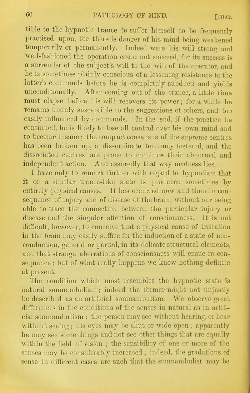 tible to the hypnotic trance to suret himself to be frequently practised upon, for there is chinger of his mind being weakened temporarily or permanently. Indeed were his will strong nnd well-fashioued the operation could not succeed, for its success is a surrender of the subject's will to the will of the operator, and he is sometimes plainly conscious of a lessening resistance to the latter's commands before he is completely subdued and yields unconditionally. After coming out of the trance, a litble time must elapse before his will recovers its power; for a while he remains unduly susceptible to the suggestions of others, and too easily influenced by commands. In the end, if the practice be continued, he is likely to lose all control over his own mind and to become insane ; the compact consensus of the supreme centres has been broken up, a dis-ordinate tendency fostered, and the dissociated centres are prone to continue their abnoi-mal and independent action. And assuredly that way madness lies. I have only to remark further with regard to hypnotism that it or a similar trance-like state is produced sometimes by entirely physical causes. It has occurred now and then in con- sequence of injury and of disease of the brain, without our being able to trace the connection between the particular injury or disease and the sinoular affection of consciousness. It is not difficult, however, to conceive that a physical cause of irritation in the brain may easily suffice for the induction of a state of non- conduction, general or partial, in its delicate structural elements, and that strange aberrations of consciousness will ensue in con- sequence ; but of what really happens we know nothing definite at fjresent. The condition which most resembles the hypnotic state is natural somnambulism; indeed the former might not unjustly be described as an artificial somnambulism. We observe great differences in the conditions of the senses in natural as in artifi- cial somnambulism : the person may see without hearing, or hear without seeing; his eyes may be shut or wide open; apparently he may see som.e things and not see other things that are equally within the field of vision ; the sensibility of one or more of the senses may be considerably increased ; indeed, the gradations of sense in different cases are such that the somnambulist may be