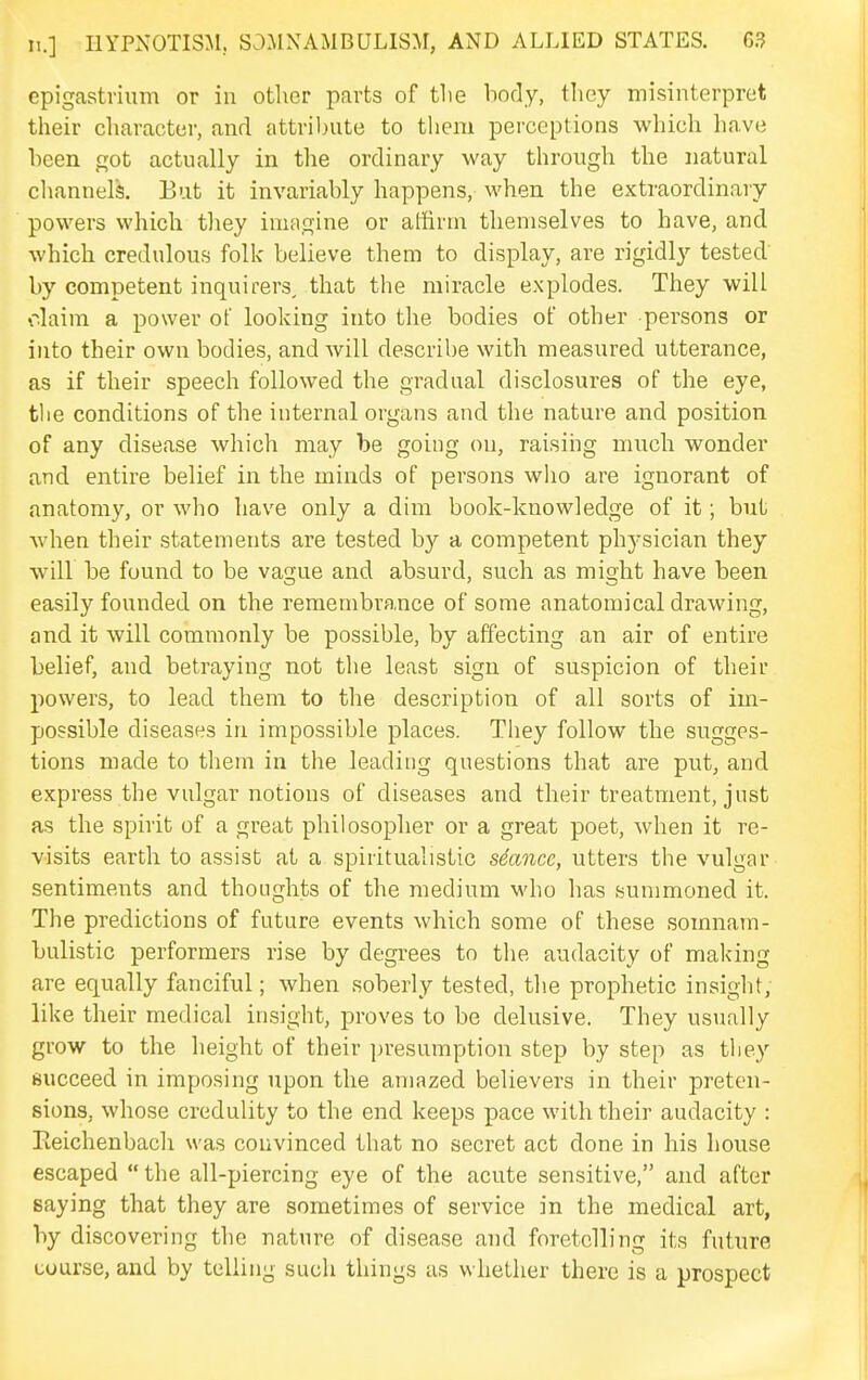 epigastvium or in other parts of tlie body, they misinterpret their character, and attribute to tliem perceptions which have been got actually in the ordinary way through the natural cliannels. But it invariably happens, when the extraordinary powers which tliey imagine or affirm themselves to have, and which credulous folk believe them to display, are rigidly tested by competent inquirers, that the miracle explodes. They will olaim a power of looking into the bodies of other persons or into their own bodies, and will describe with measured utterance, as if their speech followed the gradual disclosures of the eye, the conditions of the internal organs and the nature and position of any disease which may be going on, raising much wonder and entire belief in the minds of persons who are ignorant of anatomy, or who have only a dim book-knowledge of it; but when their statements are tested by a competent physician they will be found to be vague and absurd, such as might have been easily founded on the remembrance of some anatomical drawing, and it will commonly be possible, by affecting an air of entire belief, and betraying not the least sign of suspicion of their powers, to lead them to the description of all sorts of im- possible diseases in impossible places. They follow the sugges- tions made to them in the leading questions that are put, and express the vulgar notions of diseases and their treatment, just as the spirit of a great philosopher or a great poet, when it re- visits earth to assist at a spiritualistic sSancc, utters the vulgar sentiments and thoughts of the medium who has summoned it. The predictions of future events which some of these somnam- bulistic performers rise by degrees to tlie audacity of making are equally fanciful; when soberly tested, the prophetic insight, like their medical insight, proves to be delusive. They usually grow to the height of their presumption step by step as tliey succeed in imposing upon the amazed believers in their preten- sions, whose credulity to the end keeps pace with their audacity : Reichenbacli was convinced that no secret act done in his house escaped  the all-piercing eye of the acute sensitive, and after saying that they are sometimes of service in the medical art, by discovering the nature of disease and foretelling its future course, and by telling such things as whether there is a prospect