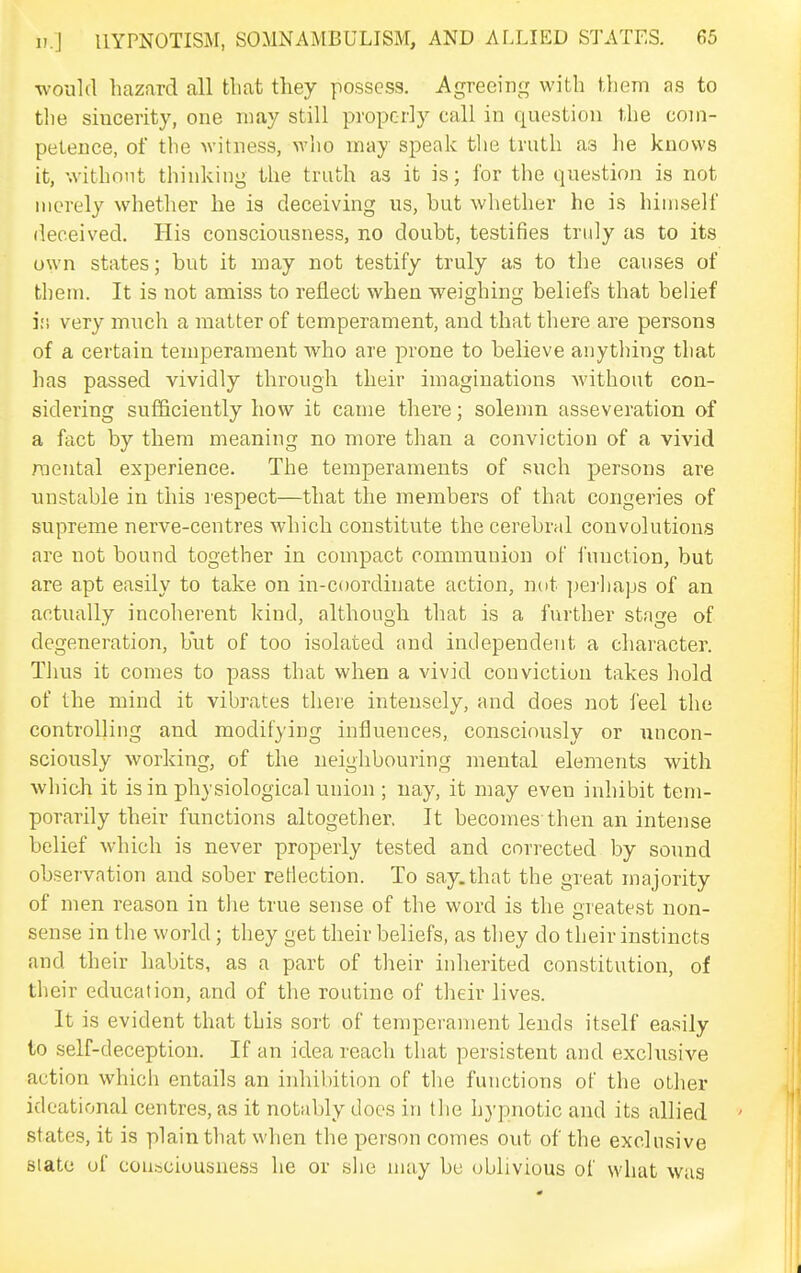 would hazard all that they possess. Agreeing with them as to the sincerity, one may still properly call in question the com- petence, of the witness, who may speak the truth as he knows it, withnnt thinking the truth as it is; for the question is not merely whether he is deceiving us, but whether he is himself deceived. His consciousness, no doubt, testifies truly as to its own states; but it may not testify truly as to the causes of them. It is not amiss to reflect when weighing beliefs that belief i;i very much a matter of temperament, and that there are persons of a certain temperament who are prone to believe anything that has passed vividly through their imaginations without con- sidering sufficiently how it came there; solemn asseveration of a fact by them meaning no more than a conviction of a vivid mental experience. The temperaments of such persons are unstable in this lespect—that the members of that congeries of supreme nerve-centres which constitute the cerebral convolutions are not bound together in compact communion of function, but are apt easily to take on in-coordinate action, not ])erhaps of an actually incoherent kind, although that is a further stage of degeneration, but of too isolated and independent a character. Thus it comes to pass that when a vivid conviction takes hold of the mind it vibrates there intensely, and does not feel the controlling and modifying influences, consciously or nncon- sciously working, of the neighbouring mental elements with which it is in physiological union ; nay, it may even inhibit tem- porarily their functions altogether. It becomes then an intense belief which is never properly tested and corrected by sound observation and sober reflection. To say.that the great majority of men reason in the true sense of the word is the greatest non- sense in the world; they get their beliefs, as they do their instincts and their habits, as a part of their inherited constitution, of their education, and of the routine of their lives. It is evident that this sort of temperament lends itself easily to self-deception. If an idea reach that persistent and exclusive action which entails an inhibition of the functions of the other ideational centres, as it notably docs in the hypnotic and its allied states, it is plain that when the person comes out of the exclusive Slate of consciousness he or she may be oblivious of what was
