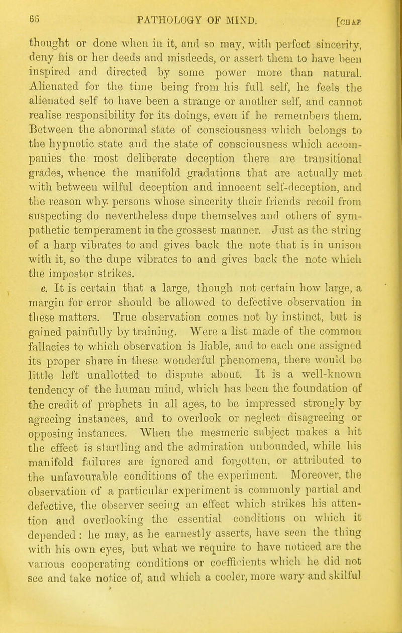 thought or done when in it, and so may, with perfect sinccrify, deny his or her deeds and misdeeds, or assert them to have been inspired and directed by some power more than natural. Alienated for the time being from his full self, he feels the alienated self to have been a strange or another self, and cannot realise responsibility for its doings, even if he remembei-s them. Between the abnormal state of consciousness which belonss to the hypnotic state and the state of consciousness which aci'.om- panies the most deliberate deception there are transitional grades, whence the manifold gradations that are actually met with between wilful deception and innocent self-deception, and the reason why. persons whose sincerity their friends recoil from suspecting do nevertheless dupe themselves and others of sym- pathetic temperament in the grossest manner. Just as the string of a harp vibrates to and gives back the note that is in unison with it, so the dupe vibrates to and gives back the note which the impostor strikes. c. It is certain that a large, though not certain how large, a margin for error should be allowed to defective observation in these matters. True observation comes not by instinct, but is gained painfully by training. Were a list made of the common fallacies to which observation is liable, and to each one assigned its proper share in these wonderful phenomena, there would be little left unallotted to dispute about. It is a well-known tendency of the liuman mind, which has been the foundation qf the credit of prophets in all ages, to be impressed strongly by agreeing instances, and to overlook or neglect disagreeing or opposing instances. When the mesmeric subject makes a hit the effect is startling and the admiration unbounded, while his manifold failures are ignored and forgotten, or attributed to the unfavourable conditions of the experiment. Moreover, the observation of a particular experiment is commonly partial and defective, the observer seeing an effect which strikes his atten- tion and overlooking the essential conditions on which it depended: he may, as he earnestly asserts, have seen the thing with his own eyes, but what we require to have noticed are the various cooperating conditions or coefficients which he did not see and take notice of, and which a cooler, more wary and skilful