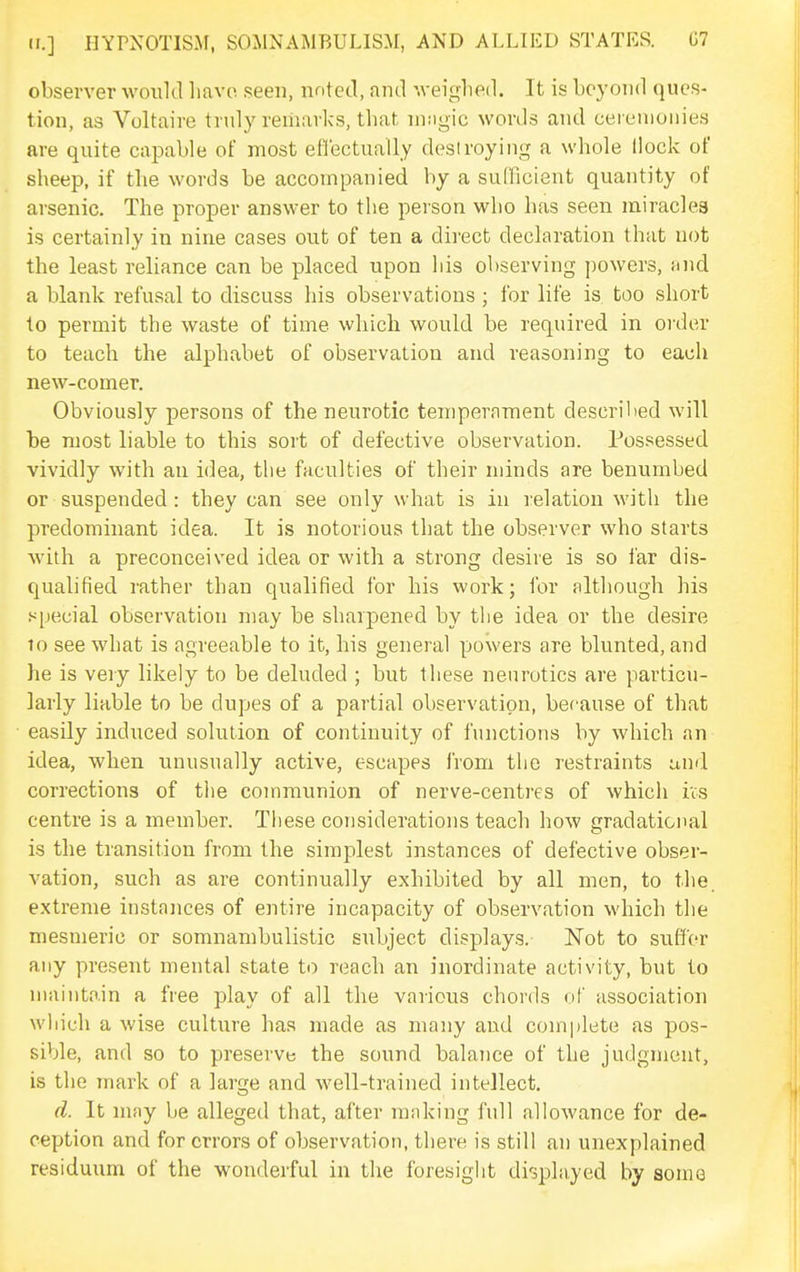 observer would liavo seen, nntetl, and '.veighed. It is beyond ques- tion, as Voltaire truly remarks, that nmgic words and ceremonies are quite capable of most eflectually desiroying a whole Hock of sheep, if the words be accompanied by a sufficient quantity of arsenic. The proper answer to the person who has seen miracles is certainly in nine cases out of ten a direct declaration that not the least reliance can be placed upon his observing powers, and a blank refusal to discuss his observations ; for life is too short to permit the waste of time which would be required in order to teach the alphabet of observation and reasoning to each new-comer. Obviously persons of the neurotic temperament described will be most liable to this sort of defective observation. Possessed vividly with an idea, the faculties of their minds are benumbed or suspended: they can see only what is in relation with the predominant idea. It is notorious that the observer who starts with a preconceived idea or with a strong desire is so far dis- qualified rather than qualified for his work; for although his special observation may be sharpened by the idea or the desire 10 see what is agreeable to it, his general powers are blunted, and he is very likely to be deluded ; but these neurotics are particu- larly liable to be dupes of a partial observation, because of that easily induced solution of continuity of functions by which an idea, when unusually active, escapes from the restraints ami corrections of ttie communion of nerve-centres of whicli ivs centre is a member. These considerations teach how gradational is the transition from the simplest instances of defective obser- vation, such as are continually exhibited by all men, to the extreme instances of entire incapacity of observation which the mesmeric or somnambulistic subject displays. Not to suffer any present mental state to reach an inordinate activity, but to maintain a free play of all the various chords of association which a wise culture has made as many and complete as pos- sible, and so to preserve the sound balance of the judgment, is the mark of a large and well-trained intellect. d. It nifiy be alleged that, after making full allowance for de- ception and for errors of observation, there is still an unexplained residuum of the wonderful in the foresight di-splayed by some