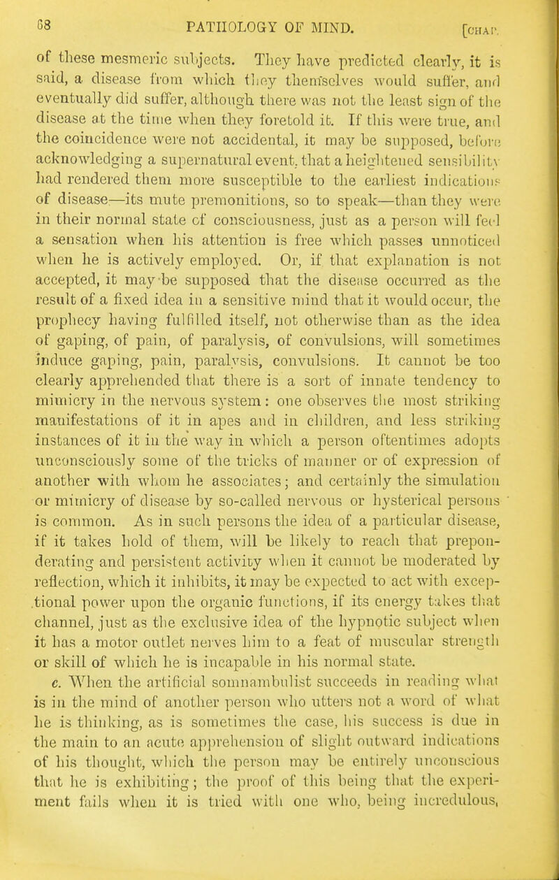 of these mesmeric subjects. Tlicy have predicted clearly, it is Sfiid, a disease from which Vno.j themselves would suffer, and eventually did suffer, although there was not the least sign of the disease at the time when they foretold ifc. If this were true, and the coincidence were not accidental, it may be supposed, befurf; acknowledging a supernatural event, that a heightened sensibility had rendered them more susceptible to the earliest indications of disease;—its mute premonitions, so to speak—than they were in their normal state of consciousness, just as a person will feel a sensation when his attention is free which passes unnoticed when he is actively employed. Or, if that explanation is not accepted, it maybe supposed that the disease occurred as tlie result of a fixed idea in a sensitive mind that it would occur, the prophecy having fulfilled itself, not otherwise than as the idea of gaping, of pain, of paraWsis, of convulsions, will sometimes induce gaping, pain, paralysis, convulsions. It cannot be too clearly apprehended that there is a sort of innate tendency to mimicry in the nervous system: one observes the most striking manifestations of it in apes and in children, and less striking instances of it in the way in which a person oftentimes adopts unconsciously some of the tricks of manner or of expression of another with whom he associates; and certainly the simulation or mimicry of disease by so-called nervous or hysterical persons is common. As in such persons the idea of a particular disease, if it takes hold of them, will be likely to reach that prepon- derating and persistent activiDy when it cannf)t be moderated by reflection, which it inhibits, it may be expected to act with excep- .tional power upon the organic functions, if its energy takes that channel, just as the exclusive idea of the hypnotic subject when it has a motor outlet nerves him to a feat of muscular strength or skill of which he is incapable in his normal state, c. A¥hen the artificial somnambulist succeeds in reading what is in the mind of another person who utters not a word of wliat he is thinking, as is sometimes the case, iiis success is due in the main to an acute apprehension of slight outward indications of his thought, which the person may be entirely unconscious that he is exhibiting; the proof of this being that the experi- ment fails when it is tried with one who, being incredulous,