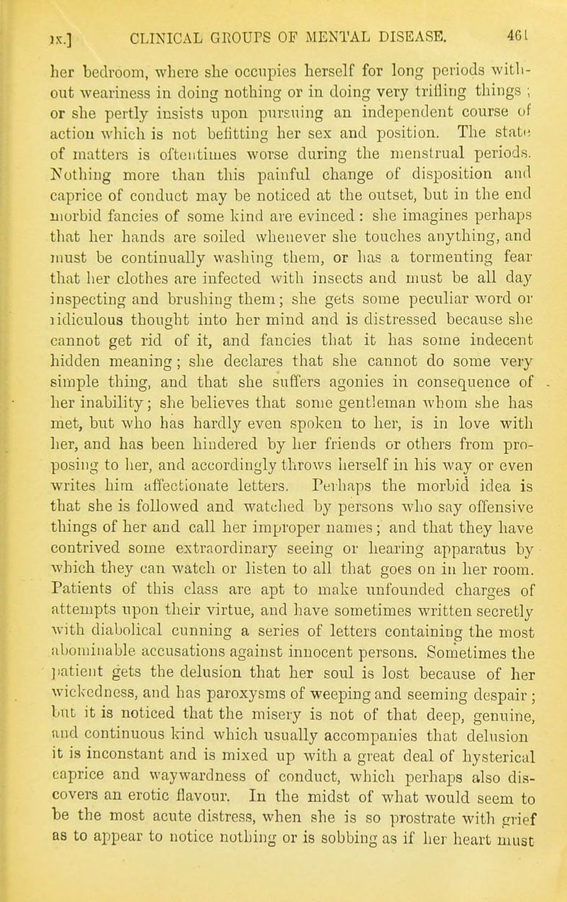 her bedroom, where she occupies herself for long periods with- out weariness in doing nothing or in doing very trilling things ; or she pertly insists upon pursuing an independent course of action which is not belitting her sex and position. The stat(; of matters is oftentimes worse during the menstrual periods. Notliing more than this painful change of disposition and caprice of conduct may be noticed at the outset, but in the end morbid fancies of some kind are evinced: slie imagines perhaps that her hands are soiled whenever she touches anything, and nmst be continually washing them, or has a tormenting fear that her clothes are infected with insects and must be all day inspecting and brushing them; she gets some peculiar word or lidiculous thought into her mind and is distressed because she cannot get rid of it, and fancies that it has some indecent hidden meaning; she declares that she cannot do some very simple thing, and that she suffers agonies in consequence of her inability; she believes that some gentleman whom she has met, but who has hardly even spoken to her, is in love with lier, and has been hindered by her friends or others from pro- posing to lier, and accordingly throws herself in his way or even writes him affectionate letters. Perhaps the morbid idea is that she is followed and watched by persons who say offensive things of her and call her improper names; and that they have contrived some extraordinary seeing or hearing apparatus by which they can watch or listen to all that goes on in her room. Patients of this class are apt to make unfounded charges of attempts upon their virtue, and have sometimes written secretly with diabolical cunning a series of letters containing the most abominable accusations against innocent persons. Sonietimes the jiatient gets the delusion that her soul is lost because of her wickedness, and has paroxysms of weeping and seeming despair ; but it is noticed that the misery is not of that deep, genuine, and continuous land which usually accompanies that delusion it is inconstant and is mixed up with a great deal of hysterical caprice and waywardness of conduct, which perhaps also dis- covers an erotic flavour. In the midst of what would seem to be the most acute distress, when she is so prostrate with grief as to appear to notice nothing or is sobbing as if her heart must