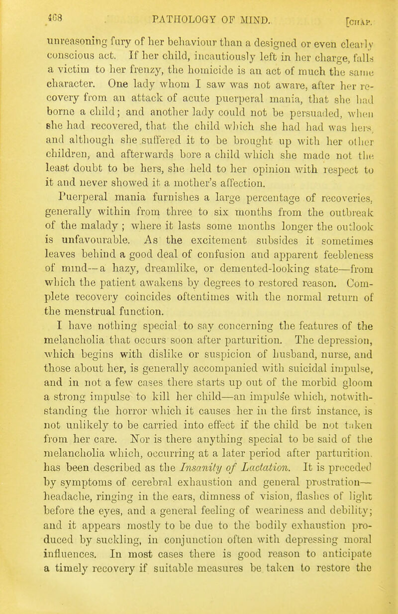 unreasoning fury of her beliavioiir than a designed or even cleaily conscious act. If her child, incautiously left in her charge, falls a victim to her frenzy, the homicide is au act of much the same character. One lady whom I saw was not aware, after her re- covery from an attack of acute puerperal mania, that she had borne a child; and anotlier lady could not he persuaded, when she had recovered, that the child which she had had was hers, and although she suffered it to be brought up with her other children, and afterwards bore a child which she made not the least doubt to be hers, she held to her opinion v.'ith lespect to it and never showed it a mother's affection. Puerperal mania furnishes a large percentage of recoveries, generally within from three to six months from the outbreak of the malady ; where it lasts some months longer the outlook is unfavourable. As the excitement subsides it sometimes leaves behind a good deal of confusion and apparent feebleness of mmd--a hazy, dreamlike, or demented-looking state—from which the patient awakens by degrees to restored reason. Com- plete recovery coincides oftentimes with the normal retimi of the menstrual function. I have nothing special to say concerning the features of the melancholia that occurs soon after parturition. The depression, M'hich begins with dislike or suspicion of husband, nurse, and those about her, is generally accompanied with suicidal impulse, and in not a few cases there starts up out of the morbid gloom a strong impulse to kill her child—an impuls'e which, notwith- standing the horror which it causes her in the first instance, is not unlikely to be carried into effect if the child be not t;dcen from her care. ISTor is there anything special to be said of the melancholia which, occurring at a later period after parturition, has been described as the Insanity of Lactation. It is prtjceded by symptoms of cerebral exhaustion and general prostration— headache, ringing in the ears, dimness of vision, flashes of light before the eyes, and a general feeling of weariness and debility; and it appears mostly to be due to the bodily exhaustion pro- duced by suckling, in conjunction often with depressing moral influences. In most cases there is good reason to anticipate a timely recovery if suitable measures be taken to restore the