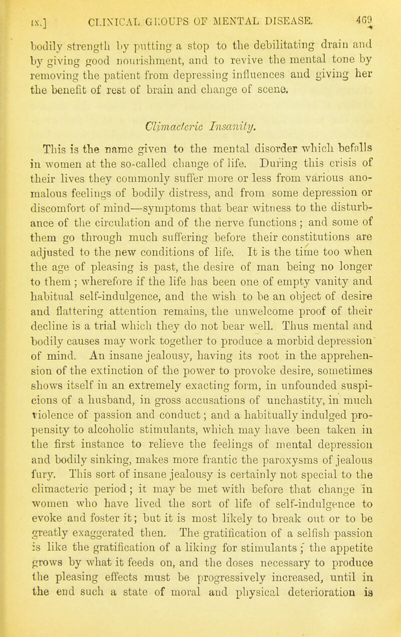 bodily strength by putting a stop to the debilitating drain and by giving good nourishment, and to revive the mental tone by removing the patient from depressing influences aud giving her the benefit of rest of brain and change of sceno. Climacteric Insanity. This is the name given to the mental disorder whicli befnlls in women at the so-called change of life. During this crisis of their lives they commonly suffer more or less from various ano- malous feelings of bodily distress, and from some depression or discomfort of mind—symptoms that bear witness to the disturb- ance of the circulation and of the nerve functions; and some of them go through much suffering before their constitutions are adjusted to the new conditions of life. It is the time too when the age of pleasing is past, the desire of man being no longer to them ; wherefore if the life has been one of empty vanity and habitual self-indulgence, and the wish to be an object of desire aud flattering attention remains, the unwelcome proof of their decline is a trial which they do not bear well. Thus mental and bodily causes may work together to produce a morbid depression of mind. An insane jealousy, having its root in the apprehen- sion of the extinction of the power to provoke desire, sometimes ghows itself in an extremely exacting form, in unfounded suspi- cions of a husband, in gross accusations of unchastity, in much violence of passion and conduct; and a habitually indulged pro- pensity to alcoholic stimulants, which may have been taken in the first instance to relieve the feelings of mental depression and bodily sinking, makes more frantic the paroxysms of jealous fury. This sort of insane jealousy is certainly not special to the climacteric period; it may be met with before that change in women who have lived the sort of life of self-indulgence to evoke and foster it; but it is most likely to break out or to be greatly exaggerated then. The gratification of a selfish passion :s like the gratification of a liking for stimulants ;' the appetite grows by what it feeds on, and the doses necessary to produce the pleasing effects must be progressively increased, until in the end such a state of moral and physical deterioration ia