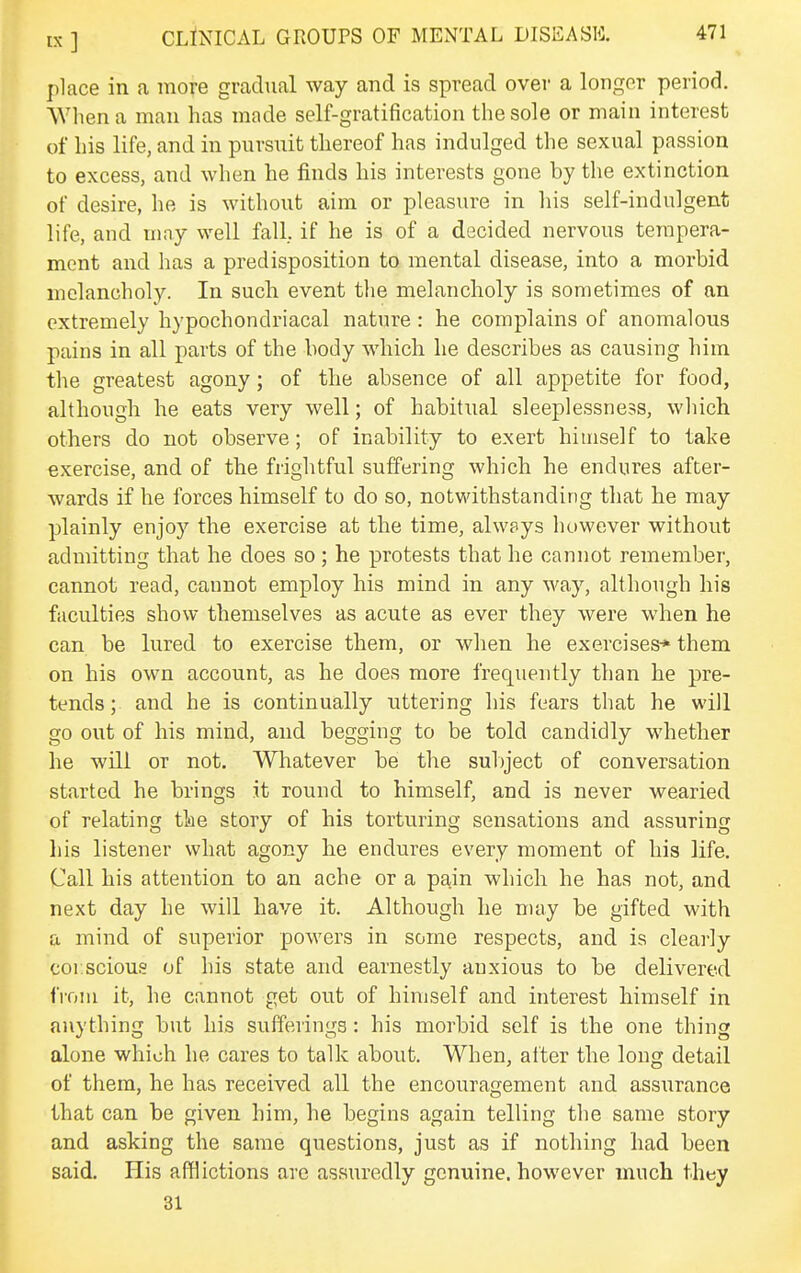 place in a more gradual way and is spread over a longer period. When a man has made self-gratification the sole or main interest of his life, and in pursuit thereof has indulged the sexual passion to excess, and when he finds his interests gone by the extinction of desire, he is without aim or pleasure in his self-indulgent life, and may well fall, if he is of a decided nervous tempera- ment and has a predisposition to mental disease, into a morbid melancholy. In such event tlie melancholy is sometimes of an extremely hypochondriacal nature: he complains of anomalous pains in all parts of the body which he describes as causing him the greatest agony; of the absence of all appetite for food, although he eats very well; of habitual sleeplessness, which others do not observe; of inability to exert himself to take exercise, and of the frightful suffering which he endures after- wards if he forces himself to do so, notwithstanding that he may plainly enjoy the exercise at the time, always however without admitting that he does so; he protests that he cannot remember, cannot read, cannot employ his mind in any way, although his faculties show themselves as acute as ever they were when he can be lured to exercise them, or when he exercises* them on his own account, as he does more frequently than he pre- tends; and he is continually uttering his fears that he will go out of his mind, and begging to be told candidly whether he will or not. Whatever be the sulyect of conversation started he brings it round to himself, and is never wearied of relating the story of his torturing sensations and assuring liis listener what agony he endures every moment of his life. Call his attention to an ache or a pain which he has not, and next day he will have it. Although he nuvy be gifted with a mind of superior powers in some respects, and is clearly corscious of his state and earnestly anxious to be delivered from it, he cannot get out of himself and interest himself in anything but his sufferings: his morbid self is the one thing alone which he cares to talk about. When, after the long detail of them, he has received all the encouragement and assurance that can be given him, he begins again telling the same story and asking the same questions, just as if nothing had been said. His afflictions are assuredly genuine, however much they 31