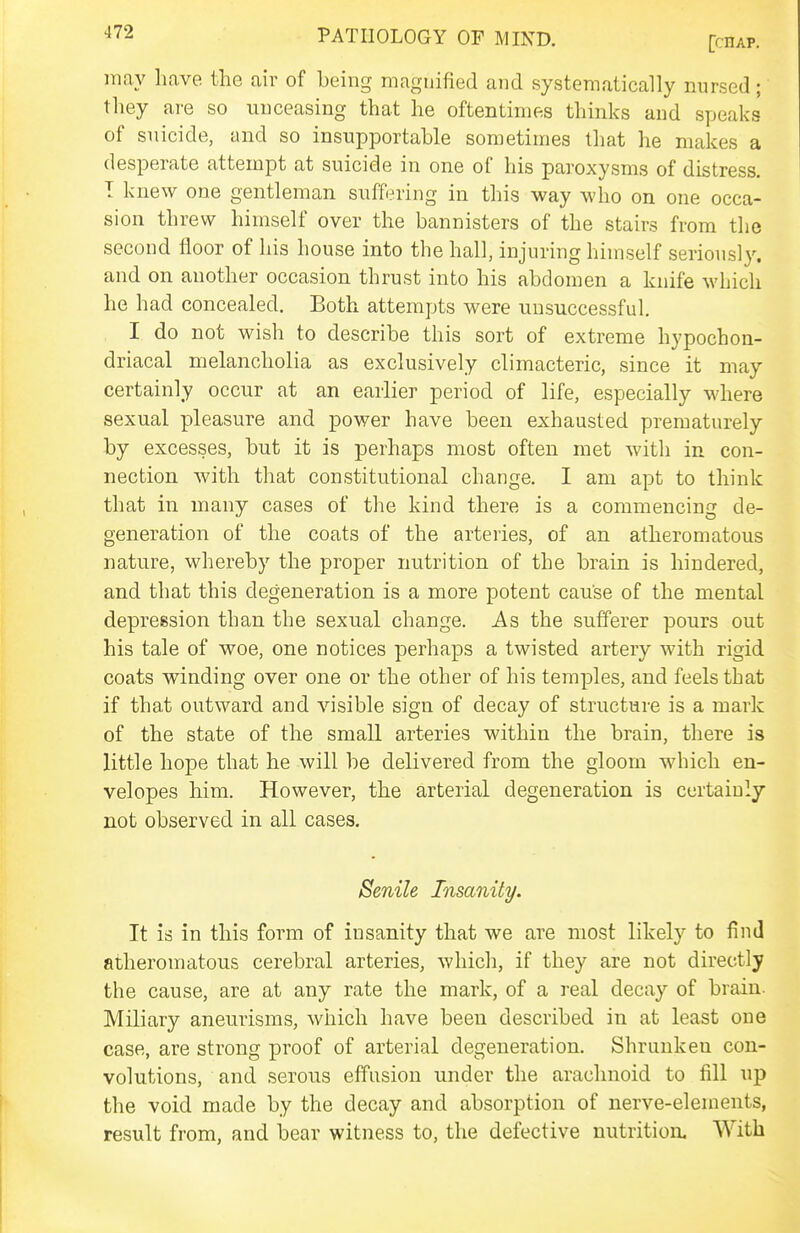 may have the aiv of being magnified and systematically nursed; they are so unceasing that he oftentimes thinks and speaks of suicide, and so insupportable sometimes that he makes a desperate attempt at suicide in one of his paroxysms of distress. T knew one gentleman suffering in this way who on one occa- sion threw himself over the bannisters of the stairs from the second floor of his house into the hall, injuring himself seriously, and on another occasion thrust into his abdomen a knife which he had concealed. Both attempts were unsuccessful. I do not wish to describe this sort of extreme hypochon- driacal melancholia as exclusively climacteric, since it may certainly occur at an earlier period of life, especially where sexual pleasure and power have been exhausted prematurely by excesses, but it is perhaps most often met with in con- nection with that constitutional change. I am apt to think that in many cases of the kind there is a commencing de- generation of the coats of the arteries, of an atheromatous nature, whereby the proper nutrition of the brain is hindered, and that this degeneration is a more potent cause of the mental depression than the sexual change. As the sufferer pours out his tale of woe, one notices perhaps a twisted artery with rigid coats winding over one or the other of his temples, and feels that if that outward and visible sign of decay of structure is a mark of the state of the small arteries within the brain, there is little hope that he will be delivered from the gloom which en- velopes him. However, the arterial degeneration is certainly not observed in all cases. Senile Insanity. It is in this form of insanity that we are most likely to find atheromatous cerebral arteries, which, if they are not directly the cause, are at any rate the mark, of a real decay of brain. Miliary aneurisms, which have been described in at least one case, are strong proof of arterial degeneration. Shrunken con- volutions, and serous effusion under the arachnoid to fill up the void made by the decay and absorption of nerve-elements, result from, and iDear witness to, the defective nutrition. With